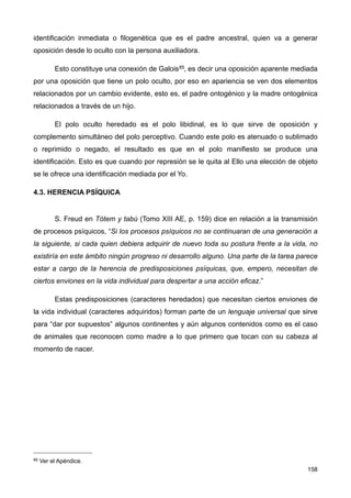 identificación inmediata o filogenética que es el padre ancestral, quien va a generar
oposición desde lo oculto con la persona auxiliadora.
Esto constituye una conexión de Galois85, es decir una oposición aparente mediada
por una oposición que tiene un polo oculto, por eso en apariencia se ven dos elementos
relacionados por un cambio evidente, esto es, el padre ontogénico y la madre ontogénica
relacionados a través de un hijo.
El polo oculto heredado es el polo libidinal, es lo que sirve de oposición y
complemento simultáneo del polo perceptivo. Cuando este polo es atenuado o sublimado
o reprimido o negado, el resultado es que en el polo manifiesto se produce una
identificación. Esto es que cuando por represión se le quita al Ello una elección de objeto
se le ofrece una identificación mediada por el Yo.
4.3. HERENCIA PSÍQUICA
S. Freud en Tótem y tabú (Tomo XIII AE, p. 159) dice en relación a la transmisión
de procesos psíquicos, “Si los procesos psíquicos no se continuaran de una generación a
la siguiente, si cada quien debiera adquirir de nuevo toda su postura frente a la vida, no
existiría en este ámbito ningún progreso ni desarrollo alguno. Una parte de la tarea parece
estar a cargo de la herencia de predisposiciones psíquicas, que, empero, necesitan de
ciertos enviones en la vida individual para despertar a una acción eficaz.”
Estas predisposiciones (caracteres heredados) que necesitan ciertos enviones de
la vida individual (caracteres adquiridos) forman parte de un lenguaje universal que sirve
para “dar por supuestos” algunos continentes y aún algunos contenidos como es el caso
de animales que reconocen como madre a lo que primero que tocan con su cabeza al
momento de nacer.
158
85 Ver el Apéndice.
 