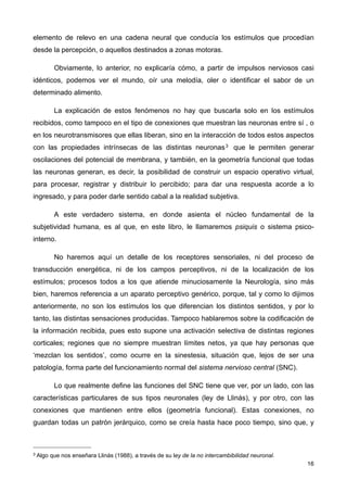 elemento de relevo en una cadena neural que conducía los estímulos que procedían
desde la percepción, o aquellos destinados a zonas motoras.
Obviamente, lo anterior, no explicaría cómo, a partir de impulsos nerviosos casi
idénticos, podemos ver el mundo, oír una melodía, oler o identificar el sabor de un
determinado alimento.
La explicación de estos fenómenos no hay que buscarla solo en los estímulos
recibidos, como tampoco en el tipo de conexiones que muestran las neuronas entre sí , o
en los neurotransmisores que ellas liberan, sino en la interacción de todos estos aspectos
con las propiedades intrínsecas de las distintas neuronas3 que le permiten generar
oscilaciones del potencial de membrana, y también, en la geometría funcional que todas
las neuronas generan, es decir, la posibilidad de construir un espacio operativo virtual,
para procesar, registrar y distribuir lo percibido; para dar una respuesta acorde a lo
ingresado, y para poder darle sentido cabal a la realidad subjetiva.
A este verdadero sistema, en donde asienta el núcleo fundamental de la
subjetividad humana, es al que, en este libro, le llamaremos psiquis o sistema psico-
interno.
No haremos aquí un detalle de los receptores sensoriales, ni del proceso de
transducción energética, ni de los campos perceptivos, ni de la localización de los
estímulos; procesos todos a los que atiende minuciosamente la Neurología, sino más
bien, haremos referencia a un aparato perceptivo genérico, porque, tal y como lo dijimos
anteriormente, no son los estímulos los que diferencian los distintos sentidos, y por lo
tanto, las distintas sensaciones producidas. Tampoco hablaremos sobre la codificación de
la información recibida, pues esto supone una activación selectiva de distintas regiones
corticales; regiones que no siempre muestran límites netos, ya que hay personas que
‘mezclan los sentidos’, como ocurre en la sinestesia, situación que, lejos de ser una
patología, forma parte del funcionamiento normal del sistema nervioso central (SNC).
Lo que realmente define las funciones del SNC tiene que ver, por un lado, con las
características particulares de sus tipos neuronales (ley de Llinás), y por otro, con las
conexiones que mantienen entre ellos (geometría funcional). Estas conexiones, no
guardan todas un patrón jerárquico, como se creía hasta hace poco tiempo, sino que, y
16
3 Algo que nos enseñara Llinás (1988), a través de su ley de la no intercambibilidad neuronal.
 