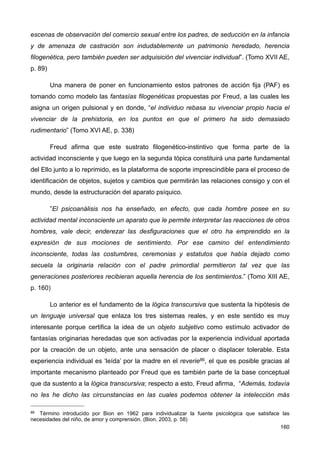 escenas de observación del comercio sexual entre los padres, de seducción en la infancia
y de amenaza de castración son indudablemente un patrimonio heredado, herencia
filogenética, pero también pueden ser adquisición del vivenciar individual”. (Tomo XVII AE,
p. 89)
Una manera de poner en funcionamiento estos patrones de acción fija (PAF) es
tomando como modelo las fantasías filogenéticas propuestas por Freud, a las cuales les
asigna un origen pulsional y en donde, “el individuo rebasa su vivenciar propio hacia el
vivenciar de la prehistoria, en los puntos en que el primero ha sido demasiado
rudimentario” (Tomo XVI AE, p. 338)
Freud afirma que este sustrato filogenético-instintivo que forma parte de la
actividad inconsciente y que luego en la segunda tópica constituirá una parte fundamental
del Ello junto a lo reprimido, es la plataforma de soporte imprescindible para el proceso de
identificación de objetos, sujetos y cambios que permitirán las relaciones consigo y con el
mundo, desde la estructuración del aparato psíquico.
”El psicoanálisis nos ha enseñado, en efecto, que cada hombre posee en su
actividad mental inconsciente un aparato que le permite interpretar las reacciones de otros
hombres, vale decir, enderezar las desfiguraciones que el otro ha emprendido en la
expresión de sus mociones de sentimiento. Por ese camino del entendimiento
inconsciente, todas las costumbres, ceremonias y estatutos que había dejado como
secuela la originaria relación con el padre primordial permitieron tal vez que las
generaciones posteriores recibieran aquella herencia de los sentimientos.” (Tomo XIII AE,
p. 160)
Lo anterior es el fundamento de la lógica transcursiva que sustenta la hipótesis de
un lenguaje universal que enlaza los tres sistemas reales, y en este sentido es muy
interesante porque certifica la idea de un objeto subjetivo como estímulo activador de
fantasías originarias heredadas que son activadas por la experiencia individual aportada
por la creación de un objeto, ante una sensación de placer o displacer tolerable. Esta
experiencia individual es ‘leída’ por la madre en el reverie86, el que es posible gracias al
importante mecanismo planteado por Freud que es también parte de la base conceptual
que da sustento a la lógica transcursiva; respecto a esto, Freud afirma, “Además, todavía
no les he dicho las circunstancias en las cuales podemos obtener la intelección más
160
86 Término introducido por Bion en 1962 para individualizar la fuente psicológica que satisface las
necesidades del niño, de amor y comprensión. (Bion, 2003, p. 58)
 
