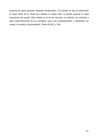 profunda de aquel supuesto «lenguaje fundamental», ni el ámbito en que ha sobrevivido
la mayor parte de él. Hasta que ustedes no sepan esto, no podrán apreciar la cabal
importancia del asunto. Este ámbito es el de las neurosis; su material, los síntomas y
otras exteriorizaciones de los neuróticos, para cuyo esclarecimiento y tratamiento fue
creado, en verdad, el psicoanálisis”. (Tomo XV AE, p. 154)
161
 