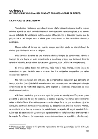 CAPÍTULO 5
ONTOGÉNESIS FUNCIONAL DEL APARATO PSÍQUICO - SOBRE EL TIEMPO
5.1. UN PLIEGUE EN EL TIEMPO
Todo lo visto hasta aquí sobre la estructura y la función psíquicas no tendría ningún
sentido, a pesar de estar fundado en sólidas investigaciones neurobiológicas, si no damos
cuenta detallada del verdadero motor psíquico: el tiempo. En el depurado manejo que la
psiquis hace del tiempo está la clave para comprender su funcionamiento normal y
patológico.
Hablar sobre el tiempo es, cuanto menos, complejo dada su intangibilidad, la
misma que caracteriza a todo lo psíquico.
Para abordar el tema de una manera amena y simple de comprender, vamos a
invocar, de una forma un tanto impertinente, a los dioses griegos que tenían el dominio
temporal absoluto. Estos dioses son: Krónos (χρόνος), Aión (Αἰών), y Kairós (καιρός).
El invocar estos dioses nos enfrenta, nada más ni nada menos, con la vida y la
supervivencia, pero también con la muerte; las dos antípodas temporales que debe
encarar todo ser vivo.
No vamos a hablar, sin embargo, de la inconcebible reducción que comporta el
tiempo absoluto (vacío) de la física newtoniana; solo haremos mención del espacio-tiempo
einsteiniano de la relatividad especial, para explicar la existencia inequívoca de una
simultaneidad relativa.
- Krónos: es el dios que ocupa el lugar del padre ancestral (Urano87) por ser quien
posibilitó la génesis de todo lo existente, al castrar al padre, y derramar así su simiente
sobre la Madre Tierra. Para evitar que se cumpliera la profecía de que uno de sus hijos se
sublevaría contra él, termina devorando toda su descendencia. De esta manera, Krónos,
se convierte en el dios de la muerte de todo lo finito, para poder él, seguir siendo infinito.
Es el dios del eterno nacer y perecer; el representante del tiempo que hay entre la vida y
la muerte. Es el tiempo del movimiento aparente (paradigma de lo estático y lo discreto),
162
87 Urano (Οὐρανός = cielo) es el dios primordial representante del cielo, que era hijo y esposo de Gea, la
Madre Tierra. (Nota del Autor)
 