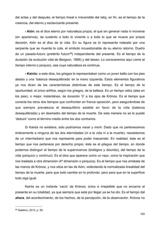 del antes y del después; el tiempo lineal e irreversible del reloj, en fin, es el tiempo de la
creencia, del eterno y esclavizante presente.
- Aión: es el dios eterno por naturaleza propia, el que sin generar nada ni moverse
(en apariencia), da sustento a todo lo viviente o a todo lo que se mueve por propia
decisión. Aión es el dios de la vida. En su figura se lo representa rodeado por una
serpiente que se muerde la cola, el símbolo incuestionable de su eterno retorno. Dueño
de un pasado-futuro (pretérito futuro88) independiente del presente. Es el tiempo de la
duración (la evolución vital de Bergson, 1889) y del deseo. Lo conoceremos aquí como el
tiempo interno o psíquico, ese cuya naturaleza es continua.
- Kairós: a este dios, los griegos lo representaban como un joven bello con los pies
alados y una ‘balanza desequilibrada’ en la mano izquierda. Estos elementos figurativos
ya nos dicen de las características distintivas de este tiempo. Es el tiempo de la
oportunidad, el único artífice, según los griegos, de la belleza. Es un tiempo veloz (alas en
los pies), o mejor, instantáneo, de duración ‘0’ a los ojos de Krónos. Es el tiempo que
conecta los otros dos tiempos que confrontan en franca oposición, pero asegurándose de
que siempre prevalezca el desequilibrio estable en favor de la vida (balanza
desequilibrada) y en desmedro del tiempo de la muerte. De esta manera no se lo puede
‘deducir’ como el término medio entre los dos contrarios.
Si Kairós no existiera, solo podríamos nacer y morir. Dado que no pertenecemos
enteramente a ninguna de las dos eternidades (ni a la vida ni a la muerte), necesitamos
de un intermediario que nos represente para poder trascender. En realidad, éste es el
tiempo que nos pertenece por derecho propio; éste es el pliegue del tiempo, en donde
podemos distinguir el tiempo de la supervivencia (biológico y discreto), del tiempo de la
vida (psíquico y contínuo). Es el dios que aparece como un rayo, como la inspiración que
nos traslada a otra dimensión (4ª dimensión o psíquica). Es el tiempo que nos arrebata de
las manos de Krónos, y nos sitúa en las de Aión, violentando la normalizada linealidad del
tiempo de la muerte, para que todo cambie en lo profundo, pero para que en la superficie
todo siga igual.
Kairós es un instante ‘vacío’ de Krónos; único e irrepetible que no encarna el
presente en su totalidad, ya que siempre que está por llegar ya se ha ido. Es el tiempo del
ahora, del acontecimiento, de los hechos, de la percepción, de la observación. Krónos no
163
88 Salatino, 2012, p. 56.
 