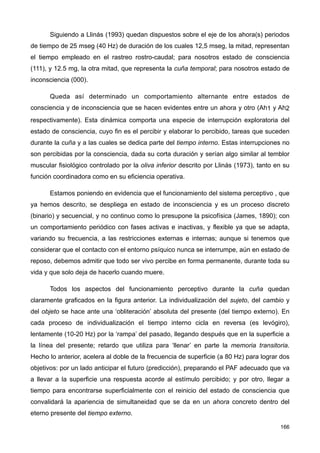 Siguiendo a Llinás (1993) quedan dispuestos sobre el eje de los ahora(s) periodos
de tiempo de 25 mseg (40 Hz) de duración de los cuales 12,5 mseg, la mitad, representan
el tiempo empleado en el rastreo rostro-caudal; para nosotros estado de consciencia
(111), y 12.5 mg, la otra mitad, que representa la cuña temporal; para nosotros estado de
inconsciencia (000).
Queda así determinado un comportamiento alternante entre estados de
consciencia y de inconsciencia que se hacen evidentes entre un ahora y otro (Ah1 y Ah2
respectivamente). Esta dinámica comporta una especie de interrupción exploratoria del
estado de consciencia, cuyo fin es el percibir y elaborar lo percibido, tareas que suceden
durante la cuña y a las cuales se dedica parte del tiempo interno. Estas interrupciones no
son percibidas por la consciencia, dada su corta duración y serían algo similar al temblor
muscular fisiológico controlado por la oliva inferior descrito por Llinás (1973), tanto en su
función coordinadora como en su eficiencia operativa.
Estamos poniendo en evidencia que el funcionamiento del sistema perceptivo , que
ya hemos descrito, se despliega en estado de inconsciencia y es un proceso discreto
(binario) y secuencial, y no continuo como lo presupone la psicofísica (James, 1890); con
un comportamiento periódico con fases activas e inactivas, y flexible ya que se adapta,
variando su frecuencia, a las restricciones externas e internas; aunque si tenemos que
considerar que el contacto con el entorno psíquico nunca se interrumpe, aún en estado de
reposo, debemos admitir que todo ser vivo percibe en forma permanente, durante toda su
vida y que solo deja de hacerlo cuando muere.
Todos los aspectos del funcionamiento perceptivo durante la cuña quedan
claramente graficados en la figura anterior. La individualización del sujeto, del cambio y
del objeto se hace ante una ‘obliteración’ absoluta del presente (del tiempo externo). En
cada proceso de individualización el tiempo interno cicla en reversa (es levógiro),
lentamente (10-20 Hz) por la ‘rampa’ del pasado, llegando después que en la superficie a
la línea del presente; retardo que utiliza para ‘llenar’ en parte la memoria transitoria.
Hecho lo anterior, acelera al doble de la frecuencia de superficie (a 80 Hz) para lograr dos
objetivos: por un lado anticipar el futuro (predicción), preparando el PAF adecuado que va
a llevar a la superficie una respuesta acorde al estímulo percibido; y por otro, llegar a
tiempo para encontrarse superficialmente con el reinicio del estado de consciencia que
convalidará la apariencia de simultaneidad que se da en un ahora concreto dentro del
eterno presente del tiempo externo.
166
 