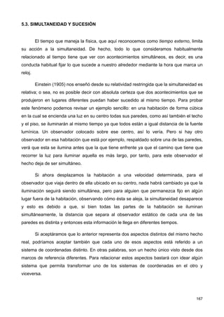 5.3. SIMULTANEIDAD Y SUCESIÓN
El tiempo que maneja la física, que aquí reconocemos como tiempo externo, limita
su acción a la simultaneidad. De hecho, todo lo que consideramos habitualmente
relacionado al tiempo tiene que ver con acontecimientos simultáneos, es decir, es una
conducta habitual fijar lo que sucede a nuestro alrededor mediante la hora que marca un
reloj.
Einstein (1905) nos enseñó desde su relatividad restringida que la simultaneidad es
relativa; o sea, no es posible decir con absoluta certeza que dos acontecimientos que se
produjeron en lugares diferentes puedan haber sucedido al mismo tiempo. Para probar
este fenómeno podemos revisar un ejemplo sencillo: en una habitación de forma cúbica
en la cual se encienda una luz en su centro todas sus paredes, como así también el techo
y el piso, se iluminarán al mismo tiempo ya que todos están a igual distancia de la fuente
lumínica. Un observador colocado sobre ese centro, así lo vería. Pero si hay otro
observador en esa habitación que está por ejemplo, respaldado sobre una de las paredes,
verá que esta se ilumina antes que la que tiene enfrente ya que el camino que tiene que
recorrer la luz para iluminar aquella es más largo, por tanto, para este observador el
hecho deja de ser simultáneo.
Si ahora desplazamos la habitación a una velocidad determinada, para el
observador que viaja dentro de ella ubicado en su centro, nada habrá cambiado ya que la
iluminación seguirá siendo simultánea, pero para alguien que permanezca fijo en algún
lugar fuera de la habitación, observando cómo ésta se aleja, la simultaneidad desaparece
y esto es debido a que, si bien todas las partes de la habitación se iluminan
simultáneamente, la distancia que separa al observador estático de cada una de las
paredes es distinta y entonces esta información le llega en diferentes tiempos.
Si aceptáramos que lo anterior representa dos aspectos distintos del mismo hecho
real, podríamos aceptar también que cada uno de esos aspectos está referido a un
sistema de coordenadas distinto. En otras palabras, son un hecho único visto desde dos
marcos de referencia diferentes. Para relacionar estos aspectos bastará con idear algún
sistema que permita transformar uno de los sistemas de coordenadas en el otro y
viceversa.
167
 