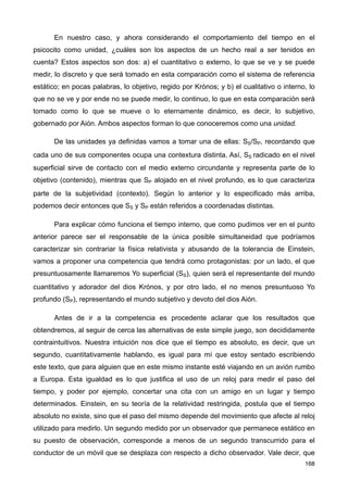 En nuestro caso, y ahora considerando el comportamiento del tiempo en el
psicocito como unidad, ¿cuáles son los aspectos de un hecho real a ser tenidos en
cuenta? Estos aspectos son dos: a) el cuantitativo o externo, lo que se ve y se puede
medir, lo discreto y que será tomado en esta comparación como el sistema de referencia
estático; en pocas palabras, lo objetivo, regido por Krónos; y b) el cualitativo o interno, lo
que no se ve y por ende no se puede medir, lo continuo, lo que en esta comparación será
tomado como lo que se mueve o lo eternamente dinámico, es decir, lo subjetivo,
gobernado por Aión. Ambos aspectos forman lo que conoceremos como una unidad.
De las unidades ya definidas vamos a tomar una de ellas: SS/SP, recordando que
cada uno de sus componentes ocupa una contextura distinta. Así, SS radicado en el nivel
superficial sirve de contacto con el medio externo circundante y representa parte de lo
objetivo (contenido), mientras que SP alojado en el nivel profundo, es lo que caracteriza
parte de la subjetividad (contexto). Según lo anterior y lo especificado más arriba,
podemos decir entonces que SS y SP están referidos a coordenadas distintas.
Para explicar cómo funciona el tiempo interno, que como pudimos ver en el punto
anterior parece ser el responsable de la única posible simultaneidad que podríamos
caracterizar sin contrariar la física relativista y abusando de la tolerancia de Einstein,
vamos a proponer una competencia que tendrá como protagonistas: por un lado, el que
presuntuosamente llamaremos Yo superficial (SS), quien será el representante del mundo
cuantitativo y adorador del dios Krónos, y por otro lado, el no menos presuntuoso Yo
profundo (SP), representando el mundo subjetivo y devoto del dios Aión.
Antes de ir a la competencia es procedente aclarar que los resultados que
obtendremos, al seguir de cerca las alternativas de este simple juego, son decididamente
contraintuitivos. Nuestra intuición nos dice que el tiempo es absoluto, es decir, que un
segundo, cuantitativamente hablando, es igual para mí que estoy sentado escribiendo
este texto, que para alguien que en este mismo instante esté viajando en un avión rumbo
a Europa. Esta igualdad es lo que justifica el uso de un reloj para medir el paso del
tiempo, y poder por ejemplo, concertar una cita con un amigo en un lugar y tiempo
determinados. Einstein, en su teoría de la relatividad restringida, postula que el tiempo
absoluto no existe, sino que el paso del mismo depende del movimiento que afecte al reloj
utilizado para medirlo. Un segundo medido por un observador que permanece estático en
su puesto de observación, corresponde a menos de un segundo transcurrido para el
conductor de un móvil que se desplaza con respecto a dicho observador. Vale decir, que
168
 