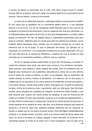 el tiempo es relativo al observador que lo mide. Esto último surge porque no existen
‘marcas’ fijas en el espacio contra las cuales uno pudiera observar los movimientos de los
cuerpos. Todo es relativo, inclusive el movimiento.
La teoría de la relatividad especial o restringida produce consecuencias extrañas.
En dos naves que se desplacen con un movimiento relativo entre sí, a una velocidad
cercana a la de la luz, uno de los navegantes podrá descubrir que la otra nave se ha
encogido en la dirección del movimiento y que los relojes de esa nave son más lentos; y si
la velocidad relativa alcanzara a la de la luz, la otra nave desaparecería y su tiempo habrá
dejado de transcurrir. Sin dar los detalles físicos y matemáticos pertinentes, pero para
evitar la confusión, debemos tener en cuenta que todos los cambios (en el tiempo y en la
longitud) deben entenderse como cambios que se observan siempre en un marco de
referencia que no es el propio. O sea, la dilatación del tiempo, por ejemplo, de un
observador en movimiento, no es observada (medida) por el propio observador, sino por
otro que está fuera de su sistema de referencia, y respecto del cual, el primero se está
moviendo con un movimiento rectilíneo y uniforme, esto es, absoluto.
Tal vez un ejemplo sencillo pueda aclarar un poco más. Se produce un incendio, el
cuartel de bomberos hace sonar una sirena para convocar a los bomberos voluntarios.
Tanto nosotros, que estamos a varias cuadras del cuartel, como los bomberos que van
llegando para montarse en una autobomba, escuchamos la sirena con un tono idéntico
pues la fuente del sonido es estática, es decir, no se desplaza. Sale la autobomba del
cuartel ululando su sirena; nosotros la percibimos, a la distancia, con un tono grave. A
medida que se nos aproxima, el tono de la sirena de la autobomba se hace más agudo; y
a los pocos minutos, cuando pasa al lado nuestro, más agudo aún. Cuando la autobomba
se aleja, el tono de la sirena se hace, nuevamente, cada vez más grave. Este fenómeno
muchas veces percibido por cualquiera de nosotros, se denomina efecto Doppler, y nos
está diciendo que, cuando una fuente sonora se desplaza, el tono (la frecuencia) del
sonido se modifica, en este caso particular, aumenta en el sentido del desplazamiento, y
se hace máximo cuando pasa a nuestro lado. Teniendo en cuenta que la frecuencia de un
sonido depende de su longitud de onda, vale decir, de la distancia (espacio) que separa el
comienzo y el final de cada ciclo, podemos entender fácilmente que los ‘espacios’ se
acortan a medida que se nos acerca la fuente sonora. Esto está ligado indefectiblemente
al tiempo; y en sentido inverso, por tanto, como en la misma unidad de tiempo caben más
ciclos, es como si el tiempo se hubiera alargado o fuera más lento. El conductor de la
autobomba percibe el sonido de la sirena con un tono homogéneo, pues él viaja con la
169
 