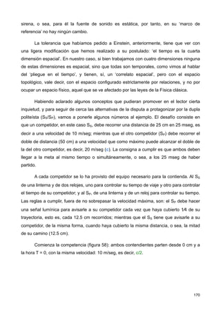 sirena, o sea, para él la fuente de sonido es estática, por tanto, en su ‘marco de
referencia’ no hay ningún cambio.
La tolerancia que habíamos pedido a Einstein, anteriormente, tiene que ver con
una ligera modificación que hemos realizado a su postulado: ‘el tiempo es la cuarta
dimensión espacial’. En nuestro caso, si bien trabajamos con cuatro dimensiones ninguna
de estas dimensiones es espacial, sino que todas son temporales, como vimos al hablar
del ‘pliegue en el tiempo’, y tienen, sí, un ‘correlato espacial’, pero con el espacio
topológico, vale decir, con el espacio configurado estrictamente por relaciones, y no por
ocupar un espacio físico, aquel que se ve afectado por las leyes de la Física clásica.
Habiendo aclarado algunos conceptos que pudieran promover en el lector cierta
inquietud, y para seguir de cerca las alternativas de la disputa a protagonizar por la dupla
politeísta (SS/SP), vamos a ponerle algunos números al ejemplo. El desafío consiste en
que un competidor, en este caso SS, debe recorrer una distancia de 25 cm en 25 mseg, es
decir a una velocidad de 10 m/seg; mientras que el otro competidor (SP) debe recorrer el
doble de distancia (50 cm) a una velocidad que como máximo puede alcanzar el doble de
la del otro competidor, es decir, 20 m/seg (c). La consigna a cumplir es que ambos deben
llegar a la meta al mismo tiempo o simultáneamente, o sea, a los 25 mseg de haber
partido.
A cada competidor se lo ha provisto del equipo necesario para la contienda. Al SS
de una linterna y de dos relojes, uno para controlar su tiempo de viaje y otro para controlar
el tiempo de su competidor; y al SP, de una linterna y de un reloj para controlar su tiempo.
Las reglas a cumplir, fuera de no sobrepasar la velocidad máxima, son: el SP debe hacer
una señal lumínica para avisarle a su competidor cada vez que haya cubierto 1⁄4 de su
trayectoria, esto es, cada 12.5 cm recorridos; mientras que el SS tiene que avisarle a su
competidor, de la misma forma, cuando haya cubierto la misma distancia, o sea, la mitad
de su camino (12.5 cm).
Comienza la competencia (figura 58): ambos contendientes parten desde 0 cm y a
la hora T = 0, con la misma velocidad: 10 m/seg, es decir, c/2.
170
 