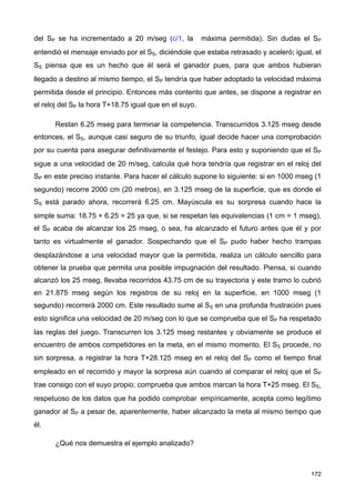 del SP se ha incrementado a 20 m/seg (c/1, la máxima permitida). Sin dudas el SP
entendió el mensaje enviado por el SS, diciéndole que estaba retrasado y aceleró; igual, el
SS piensa que es un hecho que él será el ganador pues, para que ambos hubieran
llegado a destino al mismo tiempo, el SP tendría que haber adoptado la velocidad máxima
permitida desde el principio. Entonces más contento que antes, se dispone a registrar en
el reloj del SP la hora T+18.75 igual que en el suyo.
Restan 6.25 mseg para terminar la competencia. Transcurridos 3.125 mseg desde
entonces, el SS, aunque casi seguro de su triunfo, igual decide hacer una comprobación
por su cuenta para asegurar definitivamente el festejo. Para esto y suponiendo que el SP
sigue a una velocidad de 20 m/seg, calcula qué hora tendría que registrar en el reloj del
SP en este preciso instante. Para hacer el cálculo supone lo siguiente: si en 1000 mseg (1
segundo) recorre 2000 cm (20 metros), en 3.125 mseg de la superficie, que es donde el
SS está parado ahora, recorrerá 6.25 cm. Mayúscula es su sorpresa cuando hace la
simple suma: 18.75 + 6.25 = 25 ya que, si se respetan las equivalencias (1 cm = 1 mseg),
el SP acaba de alcanzar los 25 mseg, o sea, ha alcanzado el futuro antes que él y por
tanto es virtualmente el ganador. Sospechando que el SP pudo haber hecho trampas
desplazándose a una velocidad mayor que la permitida, realiza un cálculo sencillo para
obtener la prueba que permita una posible impugnación del resultado. Piensa, si cuando
alcanzó los 25 mseg, llevaba recorridos 43.75 cm de su trayectoria y este tramo lo cubrió
en 21.875 mseg según los registros de su reloj en la superficie, en 1000 mseg (1
segundo) recorrerá 2000 cm. Este resultado sume al SS en una profunda frustración pues
esto significa una velocidad de 20 m/seg con lo que se comprueba que el SP ha respetado
las reglas del juego. Transcurren los 3.125 mseg restantes y obviamente se produce el
encuentro de ambos competidores en la meta, en el mismo momento. El SS procede, no
sin sorpresa, a registrar la hora T+28.125 mseg en el reloj del SP como el tiempo final
empleado en el recorrido y mayor la sorpresa aún cuando al comparar el reloj que el SP
trae consigo con el suyo propio; comprueba que ambos marcan la hora T+25 mseg. El SS,
respetuoso de los datos que ha podido comprobar empíricamente, acepta como legítimo
ganador al SP a pesar de, aparentemente, haber alcanzado la meta al mismo tiempo que
él.
¿Qué nos demuestra el ejemplo analizado?
172
 