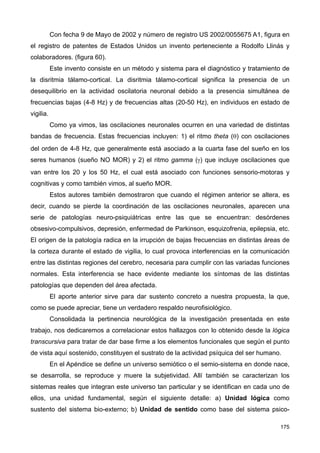 Con fecha 9 de Mayo de 2002 y número de registro US 2002/0055675 A1, figura en
el registro de patentes de Estados Unidos un invento perteneciente a Rodolfo Llinás y
colaboradores. (figura 60).
Este invento consiste en un método y sistema para el diagnóstico y tratamiento de
la disritmia tálamo-cortical. La disritmia tálamo-cortical significa la presencia de un
desequilibrio en la actividad oscilatoria neuronal debido a la presencia simultánea de
frecuencias bajas (4-8 Hz) y de frecuencias altas (20-50 Hz), en individuos en estado de
vigilia.
Como ya vimos, las oscilaciones neuronales ocurren en una variedad de distintas
bandas de frecuencia. Estas frecuencias incluyen: 1) el ritmo theta (θ) con oscilaciones
del orden de 4-8 Hz, que generalmente está asociado a la cuarta fase del sueño en los
seres humanos (sueño NO MOR) y 2) el ritmo gamma (γ) que incluye oscilaciones que
van entre los 20 y los 50 Hz, el cual está asociado con funciones sensorio-motoras y
cognitivas y como también vimos, al sueño MOR.
Estos autores también demostraron que cuando el régimen anterior se altera, es
decir, cuando se pierde la coordinación de las oscilaciones neuronales, aparecen una
serie de patologías neuro-psiquiátricas entre las que se encuentran: desórdenes
obsesivo-compulsivos, depresión, enfermedad de Parkinson, esquizofrenia, epilepsia, etc.
El origen de la patología radica en la irrupción de bajas frecuencias en distintas áreas de
la corteza durante el estado de vigilia, lo cual provoca interferencias en la comunicación
entre las distintas regiones del cerebro, necesaria para cumplir con las variadas funciones
normales. Esta interferencia se hace evidente mediante los síntomas de las distintas
patologías que dependen del área afectada.
El aporte anterior sirve para dar sustento concreto a nuestra propuesta, la que,
como se puede apreciar, tiene un verdadero respaldo neurofisiológico.
Consolidada la pertinencia neurológica de la investigación presentada en este
trabajo, nos dedicaremos a correlacionar estos hallazgos con lo obtenido desde la lógica
transcursiva para tratar de dar base firme a los elementos funcionales que según el punto
de vista aquí sostenido, constituyen el sustrato de la actividad psíquica del ser humano.
En el Apéndice se define un universo semiótico o el semio-sistema en donde nace,
se desarrolla, se reproduce y muere la subjetividad. Allí también se caracterizan los
sistemas reales que integran este universo tan particular y se identifican en cada uno de
ellos, una unidad fundamental, según el siguiente detalle: a) Unidad lógica como
sustento del sistema bio-externo; b) Unidad de sentido como base del sistema psico-
175
 