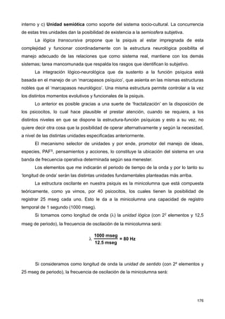 interno y c) Unidad semiótica como soporte del sistema socio-cultural. La concurrencia
de estas tres unidades dan la posibilidad de existencia a la semiosfera subjetiva.
La lógica transcursiva propone que la psiquis al estar impregnada de esta
complejidad y funcionar coordinadamente con la estructura neurológica posibilita el
manejo adecuado de las relaciones que como sistema real, mantiene con los demás
sistemas; tarea mancomunada que respalda los rasgos que identifican lo subjetivo.
La integración lógico-neurológica que da sustento a la función psíquica está
basada en el manejo de un ‘marcapasos psíquico’, que asienta en las mismas estructuras
nobles que el ‘marcapasos neurológico’. Una misma estructura permite controlar a la vez
los distintos momentos evolutivos y funcionales de la psiquis.
Lo anterior es posible gracias a una suerte de ‘fractalización’ en la disposición de
los psicocitos, lo cual hace plausible el prestar atención, cuando se requiera, a los
distintos niveles en que se dispone la estructura-función psíquicas y esto a su vez, no
quiere decir otra cosa que la posibilidad de operar alternativamente y según la necesidad,
a nivel de las distintas unidades especificadas anteriormente.
El mecanismo selector de unidades y por ende, promotor del manejo de ideas,
especies, PAFS, pensamientos y acciones, lo constituye la ubicación del sistema en una
banda de frecuencia operativa determinada según sea menester.
Los elementos que me indicarán el periodo de tiempo de la onda y por lo tanto su
‘longitud de onda’ serán las distintas unidades fundamentales planteadas más arriba.
La estructura oscilante en nuestra psiquis es la minicolumna que está compuesta
teóricamente, como ya vimos, por 40 psicocitos, los cuales tienen la posibilidad de
registrar 25 mseg cada uno. Esto le da a la minicolumna una capacidad de registro
temporal de 1 segundo (1000 mseg).
Si tomamos como longitud de onda (λ) la unidad lógica (con 22 elementos y 12,5
mseg de periodo), la frecuencia de oscilación de la minicolumna será:
Si consideramos como longitud de onda la unidad de sentido (con 24 elementos y
25 mseg de periodo), la frecuencia de oscilación de la minicolumna será:
176
 