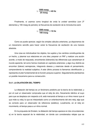 Finalmente, si usamos como longitud de onda la unidad semiótica (con 26
elementos y 100 mseg de periodo), la frecuencia de oscilación de la minicolumna será:
Como se puede apreciar, según los simples cálculos anteriores, ya disponemos de
un mecanismo sencillo para hacer variar la frecuencia de oscilación de una manera
absoluta.
Una cosa es individualizar los objetos, los sujetos y los cambios constituyentes de
un hecho, y plasmar sus relaciones en una idea; preparar un PAF y realizar una acción
acorde, a modo de respuesta, encontrando (tolerando) las diferencias que caracterizan el
mundo aparente, tal como hemos mostrado en capítulos anteriores; y algo muy distinto es
encontrar (tolerar) semejanzas, integrando deseos y creencias desde el pensamiento,
comprendiendo la realidad subjetiva. A este último proceso lo llamamos identificación, y
representa el pilar fundamental de la función psíquica superior. Seguidamente planteamos
un posible mecanismo para su consecución.
5.4.1. LA DILATACIÓN DEL TIEMPO
La dilatación del tiempo es un fenómeno predicho por la teoría de la relatividad, y
por el cual un observador comprueba que el reloj de otro, físicamente idéntico al suyo
pero que se desplaza con respecto a él, está marcando el tiempo a un ritmo menor que el
que mide su reloj; lo que es interpretado como un enlentecimiento del otro reloj; algo que
es correcto para un observador de referencia (estático). Localmente, en el reloj en
movimiento, el tiempo pasa a un ritmo normal.
En la propuesta de Einstein, la dilatación del tiempo aparece en dos circunstancias:
a) en la teoría especial de la relatividad, en donde son considerados relojes que se
177
 