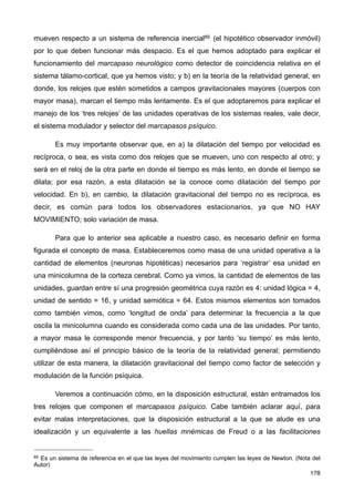mueven respecto a un sistema de referencia inercial89 (el hipotético observador inmóvil)
por lo que deben funcionar más despacio. Es el que hemos adoptado para explicar el
funcionamiento del marcapaso neurológico como detector de coincidencia relativa en el
sistema tálamo-cortical, que ya hemos visto; y b) en la teoría de la relatividad general, en
donde, los relojes que estén sometidos a campos gravitacionales mayores (cuerpos con
mayor masa), marcan el tiempo más lentamente. Es el que adoptaremos para explicar el
manejo de los ‘tres relojes’ de las unidades operativas de los sistemas reales, vale decir,
el sistema modulador y selector del marcapasos psíquico.
Es muy importante observar que, en a) la dilatación del tiempo por velocidad es
recíproca, o sea, es vista como dos relojes que se mueven, uno con respecto al otro; y
será en el reloj de la otra parte en donde el tiempo es más lento, en donde el tiempo se
dilata; por esa razón, a esta dilatación se la conoce como dilatación del tiempo por
velocidad. En b), en cambio, la dilatación gravitacional del tiempo no es recíproca, es
decir, es común para todos los observadores estacionarios, ya que NO HAY
MOVIMIENTO; solo variación de masa.
Para que lo anterior sea aplicable a nuestro caso, es necesario definir en forma
figurada el concepto de masa. Estableceremos como masa de una unidad operativa a la
cantidad de elementos (neuronas hipotéticas) necesarios para ‘registrar’ esa unidad en
una minicolumna de la corteza cerebral. Como ya vimos, la cantidad de elementos de las
unidades, guardan entre sí una progresión geométrica cuya razón es 4: unidad lógica = 4,
unidad de sentido = 16, y unidad semiótica = 64. Estos mismos elementos son tomados
como también vimos, como ‘longitud de onda’ para determinar la frecuencia a la que
oscila la minicolumna cuando es considerada como cada una de las unidades. Por tanto,
a mayor masa le corresponde menor frecuencia, y por tanto ‘su tiempo’ es más lento,
cumpliéndose así el principio básico de la teoría de la relatividad general; permitiendo
utilizar de esta manera, la dilatación gravitacional del tiempo como factor de selección y
modulación de la función psíquica.
Veremos a continuación cómo, en la disposición estructural, están entramados los
tres relojes que componen el marcapasos psíquico. Cabe también aclarar aquí, para
evitar malas interpretaciones, que la disposición estructural a la que se alude es una
idealización y un equivalente a las huellas mnémicas de Freud o a las facilitaciones
178
89 Es un sistema de referencia en el que las leyes del movimiento cumplen las leyes de Newton. (Nota del
Autor)
 