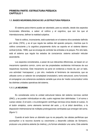 PRIMERA PARTE: ESTRUCTURA PSÍQUICA
CAPÍTULO 1
1.1. BASES NEUROBIOLÓGICAS DE LA ESTRUCTURA PSÍQUICA
El sistema psico-interno puede ser abordado, para su estudio, desde dos aspectos
funcionales diferentes, a saber: el volitivo y el cognitivo, que son los que al
interrelacionarse, definen la realidad subjetiva.
Todo lo volitivo, inconsciente, está sustentado en el sistema olivo-cerebelar definido
por Llinás (1974), y es el que regula las salidas del aparato psíquico, mientras que lo
volitivo consciente y lo cognitivo propiamente dicho se soporta en el sistema tálamo-
cortical (Llinás, 1998), que se encarga de controlar las entradas a la psiquis. Por otro lado,
está el sistema que regula los estados de consciencia: sistema activador reticular
ascendente.
Los aspectos considerados, a pesar de sus relevantes diferencias, se basan en un
mecanismo operativo común, como son las propiedades oscilatorias intrínsecas de sus
respectivas neuronas. Este mecanismo se pone en evidencia a través de, por un lado,
una actividad ‘marcapasos’, y por otro, mediante el fenómeno de resonancia, que es
utilizado como un selector de complejidad (modulador), tanto estructural, como funcional,
al compaginar una coherencia oscilatoria variable que sirve de ‘medio comunicativo’ entre
las distintas unidades operativas del sistema.
1.1.1. LA NEURONA
Es considerada como la unidad estructural básica del sistema nervioso central
(SNC), y se pueden individualizar en ella, cuatro regiones bien delimitadas: 1) el soma o
cuerpo celular, 2) el axón, o la prolongación centrífuga nerviosa única desde el cuerpo, 3)
el botón sináptico, como elemento terminal del axón, y 4) el árbol dendrítico, o la
disposición tridimensional de múltiples prolongaciones centrípetas que emergen del soma.
(figura 1)
Cuando el axón tiene un diámetro que no es pequeño, las células periféricas que
acompañan a la neurona durante su crecimiento y desarrollo (células de Schwann),
producen una proteína aislante (la mielina), y le forman alrededor una vaina. Este aislante
18
 