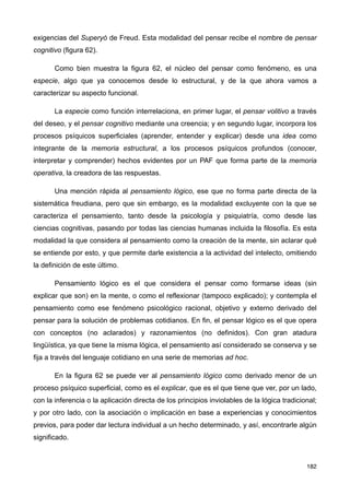 exigencias del Superyó de Freud. Esta modalidad del pensar recibe el nombre de pensar
cognitivo (figura 62).
Como bien muestra la figura 62, el núcleo del pensar como fenómeno, es una
especie, algo que ya conocemos desde lo estructural, y de la que ahora vamos a
caracterizar su aspecto funcional.
La especie como función interrelaciona, en primer lugar, el pensar volitivo a través
del deseo, y el pensar cognitivo mediante una creencia; y en segundo lugar, incorpora los
procesos psíquicos superficiales (aprender, entender y explicar) desde una idea como
integrante de la memoria estructural, a los procesos psíquicos profundos (conocer,
interpretar y comprender) hechos evidentes por un PAF que forma parte de la memoria
operativa, la creadora de las respuestas.
Una mención rápida al pensamiento lógico, ese que no forma parte directa de la
sistemática freudiana, pero que sin embargo, es la modalidad excluyente con la que se
caracteriza el pensamiento, tanto desde la psicología y psiquiatría, como desde las
ciencias cognitivas, pasando por todas las ciencias humanas incluida la filosofía. Es esta
modalidad la que considera al pensamiento como la creación de la mente, sin aclarar qué
se entiende por esto, y que permite darle existencia a la actividad del intelecto, omitiendo
la definición de este último.
Pensamiento lógico es el que considera el pensar como formarse ideas (sin
explicar que son) en la mente, o como el reflexionar (tampoco explicado); y contempla el
pensamiento como ese fenómeno psicológico racional, objetivo y externo derivado del
pensar para la solución de problemas cotidianos. En fin, el pensar lógico es el que opera
con conceptos (no aclarados) y razonamientos (no definidos). Con gran atadura
lingüística, ya que tiene la misma lógica, el pensamiento así considerado se conserva y se
fija a través del lenguaje cotidiano en una serie de memorias ad hoc.
En la figura 62 se puede ver al pensamiento lógico como derivado menor de un
proceso psíquico superficial, como es el explicar, que es el que tiene que ver, por un lado,
con la inferencia o la aplicación directa de los principios inviolables de la lógica tradicional;
y por otro lado, con la asociación o implicación en base a experiencias y conocimientos
previos, para poder dar lectura individual a un hecho determinado, y así, encontrarle algún
significado.
182
 