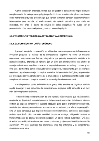 Como conclusión entonces, vemos que al quedar el pensamiento lógico excluido
completamente de todo proceso psíquico profundo, todas aquellas disciplinas que tienen
en su nombre la raíz psico o tienen algo que ver con la mente, carecen absolutamente de
herramientas para abordar el funcionamiento del aparato psíquico y sus productos
derivados. Por ende el objeto de estudio de estas disciplinas no puede ser el
pensamiento, o las ideas, o el pensar, y mucho menos la psiquis.
5.6. PENSAMIENTO TEÓRICO O ABSTRACTO Y LA COMPRENSIÓN
5.6.1. LA COMPRENSIÓN COMO FENÓMENO
La aparición de la comprensión en el hombre marca un punto de inflexión en su
evolución psíquica. El manejo de lo estrictamente cognitivo no como un trasunto
conceptual, sino como una función integradora que permite encontrarle sentido a la
realidad subjetiva, diferencia al hombre, por un lado, del animal porque este último, al
manejar solo el aspecto volitivo puede en el mejor de los casos, aprender y conocer; y por
otro lado, del hombre como constructo teórico propuesto, básicamente, por las ciencias
cognitivas, aquel que maneja conceptos manados del pensamiento lógico y expresados
por el lenguaje convencional a través de la enunciación, el cual escasamente puede llegar
a explicar a través de conceptos sostenidos en un significado convencional.
La comprensión como fenómeno es el grado más elevado de cognición que se
pueda alcanzar, y que como todo lo exclusivamente psíquico, está sometido a un muy
bien definido proceso evolutivo.
Todo comienza con la formación de una especie, esa estructura que ya analizamos
en detalle en Capítulo 2 cuando hablamos del enfoque transcursivo del sistema tálamo-
cortical. La especie constituye el sustrato adecuado para poder expresar circunstancias,
sentimientos, ideas o pensamientos, aunque no es un estímulo que afecte la percepción,
sino un logro perceptivo que dispone de una serie de elementos, como son: a) un sujeto
(sujeto superficial - SS), que con identidad propia se encarga, infligiendo cambios o
transformaciones, de otorgar existencia a algo; b) un objeto (objeto superficial - OS), que
al recibir un cambio o transformación, marca contrastes, y c) un cambio evidente (cambio
superficial - VS) que establece las diferencias entre los anteriores y la concordancia
simultánea entre ellos.
183
 