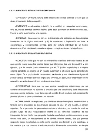 5.6.2.1. PROCESOS PSÍQUICOS SUPERFICIALES
- APRENDER (APREHENDER): está relacionado con los cambios y es el que se
da en el momento de la percepción.
- ENTENDER: es el análisis o división de la realidad en categorías transcursivas,
esto es, en los distintos sistemas reales, para dejar plasmado un hecho en una idea.
Forma la parte superficial de una especie.
- EXPLICAR: tiene que ver con, a) la inferencia o la aplicación de los principios
inviolables de la lógica tradicional, y b) la asociación o implicación en base a
experiencias y conocimientos previos, para dar lectura individual de un hecho
determinado. Está relacionado con el manejo de conceptos a través del significado.
5.6.2.2. PROCESOS PSÍQUICOS PROFUNDOS
- CONOCER: tiene que ver con las diferencias existentes entre los objetos. Es el
que permite reunir todos los objetos dadas sus diferencias (es una disyunción), y por
ejemplo, que la psiquis pueda determinar que el OS (objeto superficial) o el objeto
externo percibido, es distinto al SS (sujeto superficial) o el propio sujeto considerado
como objeto. Es el producto del pensamiento explorador y está directamente ligado al
pensar volitivo por medio del cual origina una vivencia, es decir, una ‘encarnación’ de lo
aprendido, en vista de cumplir con un determinado deseo.
- INTERPRETAR: tiene que ver con separar semejanzas relacionadas por un
cambio o transformación no evidente o profunda (es una conjunción). Está relacionado
con una especie psíquica, y por tanto con el sentido. Es el producto del pensamiento
práctico y forma la parte profunda de una especie.
- COMPRENDER: es el proceso que comienza desde una especie ya constituida, y
termina con la proyección de la estructura psíquica (la idea) en una función, el pensar
cognitivo. Es el producto del pensamiento teórico o abstracto, por medio del cual es
posible, luego de una reorganización interna de las vertientes subjetivas de los
integrantes de todo hecho real, proyectar hacia la superficie el sentido encontrado a ese
hecho, vale decir, un resurgimiento de la verdad, nuestra verdad, esa que permite
responder desde lo subjetivo, no solo con la voluntad sino también a una estrategia, a
los planteos que nos propone el entorno psíquico. Finalmente, comprender es lo que
186
 