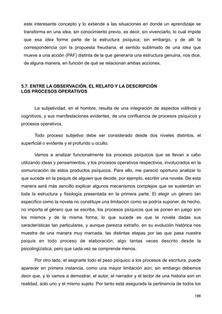 este interesante concepto y lo extiende a las situaciones en donde un aprendizaje se
transforma en una idea, sin conocimiento previo, es decir, sin vivenciarlo; lo cual impide
que esa idea forme parte de la estructura psíquica; sin embargo, y de allí la
correspondencia con la propuesta freudiana, el sentido sublimado de una idea que
mueve a una acción (PAF) distinta de la que generaría una estructura genuina, nos dice,
de alguna manera, en función de qué se relacionan ambas acciones.
5.7. ENTRE LA OBSERVACIÓN, EL RELATO Y LA DESCRIPCIÓN
LOS PROCESOS OPERATIVOS
La subjetividad, en el hombre, resulta de una integración de aspectos volitivos y
cognitivos, y sus manifestaciones evidentes, de una confluencia de procesos psíquicos y
procesos operativos.
Todo proceso subjetivo debe ser considerado desde dos niveles distintos, el
superficial o evidente y el profundo u oculto.
Vamos a analizar funcionalmente los procesos psíquicos que se llevan a cabo
utilizando ideas y pensamientos, y los procesos operativos respectivos, involucrados en la
comunicación de estos productos psíquicos. Para ello, me pareció oportuno analizar lo
que sucede en la psiquis de alguien que decide, por ejemplo, escribir una novela. De esta
manera será más sencillo explicar algunos mecanismos complejos que se sustentan en
toda la estructura y fisiología presentada en la primera parte. El elegir un género tan
específico como la novela no constituye una limitación como se podría suponer, de hecho,
no importa el género que se escriba, los procesos psíquicos que se ponen en juego son
los mismos y de la misma forma; lo que sucede es que la novela dadas sus
características tan particulares, y aunque parezca extraño, en su evolución histórica nos
muestra de una manera muy marcada, las distintas etapas por las que pasa nuestra
psiquis en todo proceso de elaboración; algo tantas veces descrito desde la
psicolingüística, pero que cada vez se comprende menos.
Por otro lado, el asignarle todo el peso psíquico a los procesos de escritura, puede
aparecer en primera instancia, como una mayor limitación aún; sin embargo debemos
decir que, y lo vamos a demostrar, el autor, el narrador y el lector de una historia son en
realidad, solo uno y el mismo sujeto. Por tanto está asegurada la pertinencia de todos los
188
 
