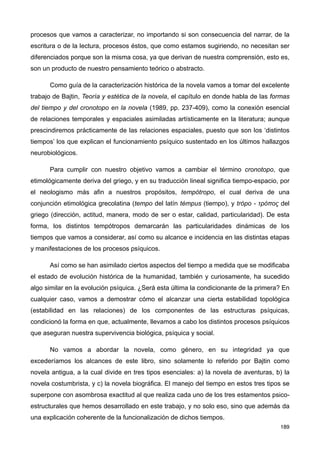 procesos que vamos a caracterizar, no importando si son consecuencia del narrar, de la
escritura o de la lectura, procesos éstos, que como estamos sugiriendo, no necesitan ser
diferenciados porque son la misma cosa, ya que derivan de nuestra comprensión, esto es,
son un producto de nuestro pensamiento teórico o abstracto.
Como guía de la caracterización histórica de la novela vamos a tomar del excelente
trabajo de Bajtin, Teoría y estética de la novela, el capítulo en donde habla de las formas
del tiempo y del cronotopo en la novela (1989, pp. 237-409), como la conexión esencial
de relaciones temporales y espaciales asimiladas artísticamente en la literatura; aunque
prescindiremos prácticamente de las relaciones espaciales, puesto que son los ‘distintos
tiempos’ los que explican el funcionamiento psíquico sustentado en los últimos hallazgos
neurobiológicos.
Para cumplir con nuestro objetivo vamos a cambiar el término cronotopo, que
etimológicamente deriva del griego, y en su traducción lineal significa tiempo-espacio, por
el neologismo más afin a nuestros propósitos, tempótropo, el cual deriva de una
conjunción etimológica grecolatina (tempo del latín témpus (tiempo), y trópo - τρόπος del
griego (dirección, actitud, manera, modo de ser o estar, calidad, particularidad). De esta
forma, los distintos tempótropos demarcarán las particularidades dinámicas de los
tiempos que vamos a considerar, así como su alcance e incidencia en las distintas etapas
y manifestaciones de los procesos psíquicos.
Así como se han asimilado ciertos aspectos del tiempo a medida que se modificaba
el estado de evolución histórica de la humanidad, también y curiosamente, ha sucedido
algo similar en la evolución psíquica. ¿Será esta última la condicionante de la primera? En
cualquier caso, vamos a demostrar cómo el alcanzar una cierta estabilidad topológica
(estabilidad en las relaciones) de los componentes de las estructuras psíquicas,
condicionó la forma en que, actualmente, llevamos a cabo los distintos procesos psíquicos
que aseguran nuestra supervivencia biológica, psíquica y social.
No vamos a abordar la novela, como género, en su integridad ya que
excederíamos los alcances de este libro, sino solamente lo referido por Bajtin como
novela antigua, a la cual divide en tres tipos esenciales: a) la novela de aventuras, b) la
novela costumbrista, y c) la novela biográfica. El manejo del tiempo en estos tres tipos se
superpone con asombrosa exactitud al que realiza cada uno de los tres estamentos psico-
estructurales que hemos desarrollado en este trabajo, y no solo eso, sino que además da
una explicación coherente de la funcionalización de dichos tiempos.
189
 