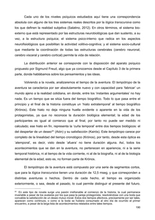 Cada uno de los niveles psíquicos estudiados aquí tiene una correspondencia
absoluta con alguno de los tres sistemas reales descritos por la lógica transcursiva como
los que definen la realidad subjetiva (Salatino, 2012). En otros términos, el sistema bio-
externo que está representado por las estructuras neurobiológicas que dan sustento, a su
vez, a la estructura psíquica; el sistema psico-interno que radica en los aspectos
neurofisiológicos que posibilitan la actividad volitivo-cognitiva; y el sistema socio-cultural
que mediante la coordinación de todas las estructuras cerebrales (cerebro neuronal,
cerebro visceral y cerebro cortical) permite la vida de relación.
La distribución anterior se corresponde con la disposición del aparato psíquico
propuesto por Sigmund Freud, algo que ya conocemos desde el Capítulo 3 de la primera
parte, donde hablábamos sobre los pensamientos y las ideas.
Volviendo a la novela, analizaremos el tiempo de la aventura. El tempótropo de la
aventura se caracteriza por ser absolutamente nuevo y con capacidad para ‘fabricar’ un
mundo ajeno a la realidad cotidiana, en donde, entre los ‘instantes argumentales’ no hay
nada. Es un tiempo que se sitúa fuera del tiempo biográfico. Todo lo que pasa entre el
principio y el final de la historia constituye un ‘hiato extratemporal’ al tiempo biográfico
(Krónos). Este hiato no deja ninguna huella evidente o aparente en la vida de los
protagonistas, ya que no reconoce la duración biológica elemental; la edad de los
participantes es igual al comienzo que al final, por tanto no puede ser medido ni
calculado; ese hiato en fin, representa la ‘cuña temporal’ entre dos tiempos biológicos: el
del despertar de un deseo91 (Aión) y su satisfacción (Kairós). Este tempótropo carece por
completo de la linealidad del tiempo cronológico (Krónos), por tanto, desde esta óptica es
‘atemporal’, es decir, visto desde ‘afuera’ no tiene duración alguna. Así, todos los
acontecimientos que se dan en la aventura, no pertenecen en apariencia, ni a la serie
temporal histórica, ni al tiempo de la vida corriente, ni al de la biografía, ni al de la biología
elemental de la edad, esto es, no forman parte de Krónos.
El tempótropo de la aventura está compuesto por una serie de segmentos cortos,
que para la lógica transcursiva tienen una duración de 12,5 mseg, y que corresponden a
distintas aventuras o hechos. Dentro de cada hecho, el tiempo es organizado
exteriormente, o sea, desde el pasado, lo cual permite distinguir el presente del futuro.
190
91 En este tipo de novela surge una pasión irrefrenable al comienzo de la historia, la cual permanece
invariable a pesar de los avatares por los que pasa la pareja protagonista, resolviéndose con una boda que
convalida la satisfacción de un deseo mutuo inicial. Estos dos tiempos afectivos, precisamente por ser tales,
aparecen como continuos, o como si la boda se hubiera consumado al otro día de ocurrido el primer
encuentro, a pesar de la larga lista de acontecimientos relatados entre tales tiempos.
 