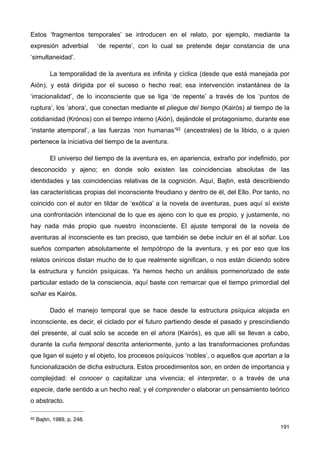 Estos ‘fragmentos temporales’ se introducen en el relato, por ejemplo, mediante la
expresión adverbial ‘de repente’, con lo cual se pretende dejar constancia de una
‘simultaneidad’.
La temporalidad de la aventura es infinita y cíclica (desde que está manejada por
Aión), y está dirigida por el suceso o hecho real; esa intervención instantánea de la
‘irracionalidad’, de lo inconsciente que se liga ‘de repente’ a través de los ‘puntos de
ruptura’, los ‘ahora’, que conectan mediante el pliegue del tiempo (Kairós) al tiempo de la
cotidianidad (Krónos) con el tiempo interno (Aión), dejándole el protagonismo, durante ese
‘instante atemporal’, a las fuerzas ‘non humanas’92 (ancestrales) de la libido, o a quien
pertenece la iniciativa del tiempo de la aventura.
El universo del tiempo de la aventura es, en apariencia, extraño por indefinido, por
desconocido y ajeno; en donde solo existen las coincidencias absolutas de las
identidades y las coincidencias relativas de la cognición. Aquí, Bajtin, está describiendo
las características propias del inconsciente freudiano y dentro de él, del Ello. Por tanto, no
coincido con el autor en tildar de ‘exótica’ a la novela de aventuras, pues aquí sí existe
una confrontación intencional de lo que es ajeno con lo que es propio, y justamente, no
hay nada más propio que nuestro inconsciente. El ajuste temporal de la novela de
aventuras al inconsciente es tan preciso, que también se debe incluir en él al soñar. Los
sueños comparten absolutamente el tempótropo de la aventura, y es por eso que los
relatos oníricos distan mucho de lo que realmente significan, o nos están diciendo sobre
la estructura y función psíquicas. Ya hemos hecho un análisis pormenorizado de este
particular estado de la consciencia, aquí baste con remarcar que el tiempo primordial del
soñar es Kairós.
Dado el manejo temporal que se hace desde la estructura psíquica alojada en
inconsciente, es decir, el ciclado por el futuro partiendo desde el pasado y prescindiendo
del presente, al cual solo se accede en el ahora (Kairós), es que allí se llevan a cabo,
durante la cuña temporal descrita anteriormente, junto a las transformaciones profundas
que ligan el sujeto y el objeto, los procesos psíquicos ‘nobles’, o aquellos que aportan a la
funcionalización de dicha estructura. Estos procedimientos son, en orden de importancia y
complejidad: el conocer o capitalizar una vivencia; el interpretar, o a través de una
especie, darle sentido a un hecho real; y el comprender o elaborar un pensamiento teórico
o abstracto.
191
92 Bajtin, 1989, p. 248.
 