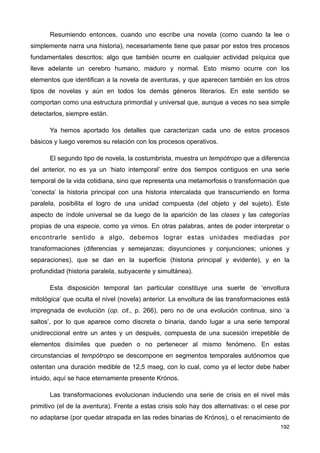 Resumiendo entonces, cuando uno escribe una novela (como cuando la lee o
simplemente narra una historia), necesariamente tiene que pasar por estos tres procesos
fundamentales descritos; algo que también ocurre en cualquier actividad psíquica que
lleve adelante un cerebro humano, maduro y normal. Esto mismo ocurre con los
elementos que identifican a la novela de aventuras, y que aparecen también en los otros
tipos de novelas y aún en todos los demás géneros literarios. En este sentido se
comportan como una estructura primordial y universal que, aunque a veces no sea simple
detectarlos, siempre están.
Ya hemos aportado los detalles que caracterizan cada uno de estos procesos
básicos y luego veremos su relación con los procesos operativos.
El segundo tipo de novela, la costumbrista, muestra un tempótropo que a diferencia
del anterior, no es ya un ‘hiato intemporal’ entre dos tiempos contiguos en una serie
temporal de la vida cotidiana, sino que representa una metamorfosis o transformación que
‘conecta’ la historia principal con una historia intercalada que transcurriendo en forma
paralela, posibilita el logro de una unidad compuesta (del objeto y del sujeto). Este
aspecto de índole universal se da luego de la aparición de las clases y las categorías
propias de una especie, como ya vimos. En otras palabras, antes de poder interpretar o
encontrarle sentido a algo, debemos lograr estas unidades mediadas por
transformaciones (diferencias y semejanzas; disyunciones y conjunciones; uniones y
separaciones), que se dan en la superficie (historia principal y evidente), y en la
profundidad (historia paralela, subyacente y simultánea).
Esta disposición temporal tan particular constituye una suerte de ‘envoltura
mitológica’ que oculta el nivel (novela) anterior. La envoltura de las transformaciones está
impregnada de evolución (op. cit., p. 266), pero no de una evolución continua, sino ‘a
saltos’, por lo que aparece como discreta o binaria, dando lugar a una serie temporal
unidireccional entre un antes y un después, compuesta de una sucesión irrepetible de
elementos disímiles que pueden o no pertenecer al mismo fenómeno. En estas
circunstancias el tempótropo se descompone en segmentos temporales autónomos que
ostentan una duración medible de 12,5 mseg, con lo cual, como ya el lector debe haber
intuido, aquí se hace eternamente presente Krónos.
Las transformaciones evolucionan induciendo una serie de crisis en el nivel más
primitivo (el de la aventura). Frente a estas crisis solo hay dos alternativas: o el cese por
no adaptarse (por quedar atrapada en las redes binarias de Krónos), o el renacimiento de
192
 