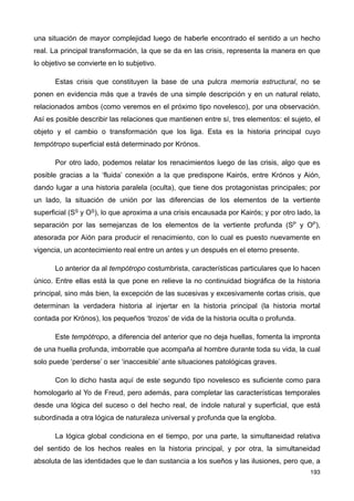una situación de mayor complejidad luego de haberle encontrado el sentido a un hecho
real. La principal transformación, la que se da en las crisis, representa la manera en que
lo objetivo se convierte en lo subjetivo.
Estas crisis que constituyen la base de una pulcra memoria estructural, no se
ponen en evidencia más que a través de una simple descripción y en un natural relato,
relacionados ambos (como veremos en el próximo tipo novelesco), por una observación.
Así es posible describir las relaciones que mantienen entre sí, tres elementos: el sujeto, el
objeto y el cambio o transformación que los liga. Esta es la historia principal cuyo
tempótropo superficial está determinado por Krónos.
Por otro lado, podemos relatar los renacimientos luego de las crisis, algo que es
posible gracias a la ‘fluida’ conexión a la que predispone Kairós, entre Krónos y Aión,
dando lugar a una historia paralela (oculta), que tiene dos protagonistas principales; por
un lado, la situación de unión por las diferencias de los elementos de la vertiente
superficial (SS y OS), lo que aproxima a una crisis encausada por Kairós; y por otro lado, la
separación por las semejanzas de los elementos de la vertiente profunda (SP y OP),
atesorada por Aión para producir el renacimiento, con lo cual es puesto nuevamente en
vigencia, un acontecimiento real entre un antes y un después en el eterno presente.
Lo anterior da al tempótropo costumbrista, características particulares que lo hacen
único. Entre ellas está la que pone en relieve la no continuidad biográfica de la historia
principal, sino más bien, la excepción de las sucesivas y excesivamente cortas crisis, que
determinan la verdadera historia al injertar en la historia principal (la historia mortal
contada por Krónos), los pequeños ‘trozos’ de vida de la historia oculta o profunda.
Este tempótropo, a diferencia del anterior que no deja huellas, fomenta la impronta
de una huella profunda, imborrable que acompaña al hombre durante toda su vida, la cual
solo puede ‘perderse’ o ser ‘inaccesible’ ante situaciones patológicas graves.
Con lo dicho hasta aquí de este segundo tipo novelesco es suficiente como para
homologarlo al Yo de Freud, pero además, para completar las características temporales
desde una lógica del suceso o del hecho real, de índole natural y superficial, que está
subordinada a otra lógica de naturaleza universal y profunda que la engloba.
La lógica global condiciona en el tiempo, por una parte, la simultaneidad relativa
del sentido de los hechos reales en la historia principal, y por otra, la simultaneidad
absoluta de las identidades que le dan sustancia a los sueños y las ilusiones, pero que, a
193
 