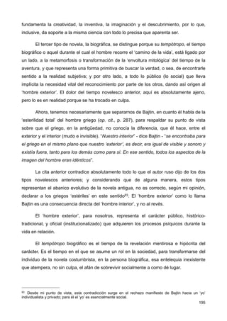 fundamenta la creatividad, la inventiva, la imaginación y el descubrimiento, por lo que,
inclusive, da soporte a la misma ciencia con todo lo precisa que aparenta ser.
El tercer tipo de novela, la biográfica, se distingue porque su tempótropo, el tiempo
biográfico o aquel durante el cual el hombre recorre el ‘camino de la vida’, está ligado por
un lado, a la metamorfosis o transformación de la ‘envoltura mitológica’ del tiempo de la
aventura, y que representa una forma primitiva de buscar la verdad, o sea, de encontrarle
sentido a la realidad subjetiva; y por otro lado, a todo lo público (lo social) que lleva
implícita la necesidad vital del reconocimiento por parte de los otros, dando así origen al
‘hombre exterior’. El dolor del tiempo novelesco anterior, aquí es absolutamente ajeno,
pero lo es en realidad porque se ha trocado en culpa.
Ahora, tenemos necesariamente que separarnos de Bajtin, en cuanto él habla de la
‘esterilidad total’ del hombre griego (op. cit., p. 287), para respaldar su punto de vista
sobre que el griego, en la antigüedad, no conocía la diferencia, que él hace, entre el
exterior y el interior (mudo e invisible). “Nuestro interior” - dice Bajtin - “se encontraba para
el griego en el mismo plano que nuestro ‘exterior’, es decir, era igual de visible y sonoro y
existía fuera, tanto para los demás como para sí. En ese sentido, todos los aspectos de la
imagen del hombre eran idénticos”.
La cita anterior contradice absolutamente todo lo que el autor ruso dijo de los dos
tipos novelescos anteriores; y considerando que de alguna manera, estos tipos
representan el abanico evolutivo de la novela antigua, no es correcto, según mi opinión,
declarar a los griegos ‘estériles’ en este sentido93. El ‘hombre exterior’ como lo llama
Bajtin es una consecuencia directa del ‘hombre interior’, y no al revés.
El ‘hombre exterior’, para nosotros, representa el carácter público, histórico-
tradicional, y oficial (institucionalizado) que adquieren los procesos psíquicos durante la
vida en relación.
El tempótropo biográfico es el tiempo de la revelación mentirosa e hipócrita del
carácter. Es el tiempo en el que se asume un rol en la sociedad, para transformarse del
individuo de la novela costumbrista, en la persona biográfica, esa entelequia inexistente
que atempera, no sin culpa, el afán de sobrevivir socialmente a como dé lugar.
195
93 Desde mi punto de vista, esta contradicción surge en el rechazo manifiesto de Bajtin hacia un ‘yo’
individualista y privado; para él el ‘yo’ es esencialmente social.
 
