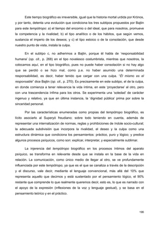 Este tiempo biográfico es irreversible, igual que la historia mortal urdida por Krónos,
y por tanto, detenta una evolución que condiciona los tres subtipos propuestos por Bajtin
para este tempótropo: a) el tiempo del encomio o del ideal, que para nosotros, promueve
la competencia y la rivalidad; b) el tipo analítico o de los hábitos, que según vemos,
sustancia el imperio de los deseos; y c) el tipo estoico o de la consolación, que desde
nuestro punto de vista, instala la culpa.
En el subtipo c, no adherimos a Bajtin, porque él habla de ‘responsabilidad
humana’ (op. cit., p. 268) en el tipo novelesco costumbrista, mientras que nosotros, la
colocamos aquí, en el tipo biográfico, pues no puede haber consolación si no hay algo
que se perdió o se hizo mal, como p.e. no haber asumido una determinada
responsabilidad, es decir, haber tenido que cargar con una culpa. “Él mismo es el
responsable” dice Bajtin (op. cit., p. 270). Es precisamente en este subtipo, el de la culpa,
en donde comienza a tener relevancia la vida íntima, en este ‘proyectarse’ al otro, pero
con una trascendencia ínfima para los otros. Se experimenta una ‘soledad’ de carácter
ingenuo y relativo, ya que en última instancia, la ‘dignidad pública’ prima por sobre la
sinceridad personal.
Por las características enumeradas como propias del tempótropo biográfico, es
lícito asociarlo al Superyó freudiano; sobre todo teniendo en cuenta, además de
representar una internalización de normas, reglas y prohibiciones de índole socio-cultural;
la adecuada subdivisión que incorpora la rivalidad, el deseo y la culpa como una
estructura dinámica que condiciona los pensamientos: práctico, puro y lógico; y predice
algunos procesos psíquicos, como son: explicar, interpretar, y especialmente sublimar.
La injerencia del tempótropo biográfico en los procesos íntimos del aparato
psíquico, se transforma en relevante desde que se instala en la base de la vida en
relación. La comunicación, como único medio de llegar al otro, se ve profundamente
influenciada por este tempótropo, ya que es el que se canaliza a través de la descripción
y el discurso, vale decir, mediante el lenguaje convencional, más allá del 10% que
representa aquello que decimos y está sustentado por el pensamiento lógico, el 90%
restante que comprende lo que realmente queremos decir, esto es, lo que es narrado con
el apoyo de la expresión (inflexiones de la voz y lenguaje gestual), y se basa en el
pensamiento teórico y en el práctico.
196
 