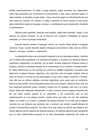 sólidas argumentaciones. Si relato y luego describo, estoy haciendo una observación
sobre algo aprendido que incrementó mi conocimiento, o sea, estoy narrando según un
saber práctico; si describo y luego relato, estoy narrando según mi entendimiento de una
idea asida por intuición. En cambio, si relato y describo al mismo tiempo (o sea narro)
estoy haciéndolo desde el lenguaje universal, y manifestando una comprensión mediante
un pensamiento.
Observo para aprender, describo para explicar, relato para entender. Luego, si me
expreso es porque conozco, si uso el discurso (en cualquier modalidad) es porque
interpreto, y si narro es porque comprendo.
Cuando observo desde el lenguaje natural, sé; cuando relato desde el lenguaje
universal, intuyo; cuando describo desde el lenguaje convencional, colijo, esto es, infiero,
deduzco, concluyo, conjeturo, o argumento.
La descripción tiene una connotación espacial y es de naturaleza estática, mientras
que el relato está supeditado a lo temporal cronológico y muestra una dinámica afectiva
superficial y abigarrada. La narración, por su parte, al estar regida por el tiempo interno o
psíquico, denota la actividad manada de la comprensión de un cambio o transformación.
En estas definiciones no son tenidos en cuenta los detalles habituales invocados para
determinar el género literario respectivo, sino más bien solo el arreglo implícito entre el
autor (él mismo o a través de sus personajes), el que narra, relata o describe y el lector,
más allá que se utilicen distintos recursos lingüísticos para poner esto en evidencia.
Siendo consecuentes con la propuesta transcursiva de la psiquis, debemos decir que, las
tres instancias anteriores (autor, narrador y lector) son en realidad, solo uno y el mismo
sujeto. Estas tres instancias representan, ni más ni menos, que las etapas evolutivas por
las que pasa nuestra psiquis en su desarrollo, y las situaciones que se dan
cotidianamente en una psiquis normal, cuando tiene que lidiar con los tres sistemas
reales. La novela o un cuento o cualquier otro género literario no es más que el registro
concreto de una fantasía que pretende dar a conocer una versión superficializada de
nuestro funcionamiento psíquico. Tan cierto es lo que acabo de afirmar que bastaría con
revisar algunos de los clásicos de distintas épocas y de distintos géneros para comprobar
que un autor determinado proyectó en su obra abundantes evidencias del modo de
198
 