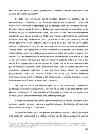 elaborar su relación con el mundo, y en no pocas ocasiones, marcados rasgos clínicos de
severas alteraciones psíquicas94.
Se debe tener en cuenta que la narración constituye la expresión de un
pensamiento producto de un proceso de comprensión, y como tal, permite ‘construir’ una
historia o esa estructura temporalizada que es abordada desde la simultaneidad psico-
bio-socio-cultural, propia del hombre. Dadas estas características tan particulares de lo
narrativo, es que no existen historias ‘reales’, sino solo ‘ficciones’. Esto último que puede
resultar chocante y hasta grotesco, se funda en que nadie puede transmitir su experiencia
individual; en el mejor de los casos, puedo generar en mi interlocutor, un estado afectivo
similar para favorecer un ambiente empático, pero nada más. Tal vez se me podrá
achacar un alto grado de necedad, por desconocer las tan comunes historias basadas en
‘hechos reales’, que reproducen a veces pulcramente lo sucedido. Por supuesto que
estas historias existen, pero dado que necesariamente deben ser escritas o narradas por
alguien, que hasta pudo estar involucrado en esos ‘hechos reales’, tal narración no deja
de ser una ‘mirada’ individual que trata de ‘retratar’ lo sucedido tanto a él, como a los
demás. Esta composición no es más que eso, ‘un retrato’, que será a lo sumo interpretado
por el interlocutor ocasional, pero jamás comprendido. Solo es posible comprender la
experiencia individual; más todo lo que nos viene ‘desde afuera’, se comporta
psíquicamente, como una fantasía o como una ficción que permite satisfacer
momentáneamente nuestros deseos y dar rienda suelta a nuestras creencias, lo que
intuitivamente, es suficiente para complacer nuestro ego.
Solo hay una historia real, nuestra propia historia; las demás hasta pueden tener
personajes que existieron objetivamente, pero eso no las hace reales, solo alcanzan para
plantear nuestro punto de vista superficial y lógico sobre las relaciones que se dieron en
un lugar y en un tiempo determinados entre distintos personajes.
Cuando describimos o relatamos, usamos obviamente, la palabra convencional, sin
embargo, cuando narramos, usamos la palabra psíquica y la biológica, el nexo esta
última, entre la psiquis y lo convencional.
La palabra biológica es la que permite, por ejemplo, escribir o hablar, por lo que
está ligada con exclusividad a lo volitivo; mientras que la palabra psíquica la usamos
199
94 Virginia Wolf, Mark Twain, Hemingway, Charles Baudelaire, Christian Andersen, Herman Hesse, Edgar
Allan Poe, Fiódor Dostoyevski, Silvia Plath, Jean Kerouac, Franz Kafka, Antonin Artaud o Guillermo Cabrera
Infante, por solo mencionar algunos.
 