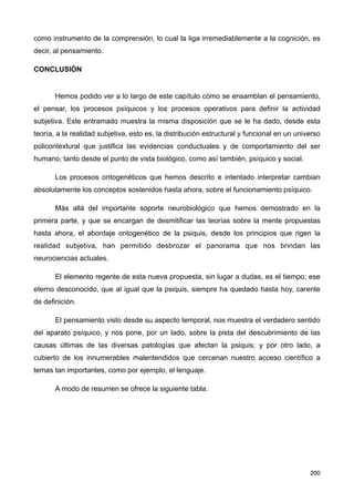 como instrumento de la comprensión, lo cual la liga irremediablemente a la cognición, es
decir, al pensamiento.
CONCLUSIÓN
Hemos podido ver a lo largo de este capítulo cómo se ensamblan el pensamiento,
el pensar, los procesos psíquicos y los procesos operativos para definir la actividad
subjetiva. Este entramado muestra la misma disposición que se le ha dado, desde esta
teoría, a la realidad subjetiva, esto es, la distribución estructural y funcional en un universo
policontextural que justifica las evidencias conductuales y de comportamiento del ser
humano, tanto desde el punto de vista biológico, como así también, psíquico y social.
Los procesos ontogenéticos que hemos descrito e intentado interpretar cambian
absolutamente los conceptos sostenidos hasta ahora, sobre el funcionamiento psíquico.
Más allá del importante soporte neurobiológico que hemos demostrado en la
primera parte, y que se encargan de desmitificar las teorías sobre la mente propuestas
hasta ahora, el abordaje ontogenético de la psiquis, desde los principios que rigen la
realidad subjetiva, han permitido desbrozar el panorama que nos brindan las
neurociencias actuales.
El elemento regente de esta nueva propuesta, sin lugar a dudas, es el tiempo; ese
eterno desconocido, que al igual que la psiquis, siempre ha quedado hasta hoy, carente
de definición.
El pensamiento visto desde su aspecto temporal, nos muestra el verdadero sentido
del aparato psíquico, y nos pone, por un lado, sobre la pista del descubrimiento de las
causas últimas de las diversas patologías que afectan la psiquis; y por otro lado, a
cubierto de los innumerables malentendidos que cercenan nuestro acceso científico a
temas tan importantes, como por ejemplo, el lenguaje.
A modo de resumen se ofrece la siguiente tabla.
200
 