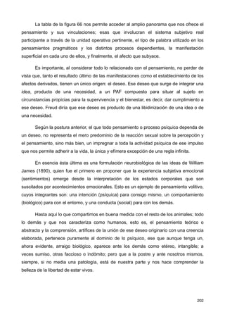 La tabla de la figura 66 nos permite acceder al amplio panorama que nos ofrece el
pensamiento y sus vinculaciones; esas que involucran el sistema subjetivo real
participante a través de la unidad operativa pertinente, el tipo de palabra utilizado en los
pensamientos pragmáticos y los distintos procesos dependientes, la manifestación
superficial en cada uno de ellos, y finalmente, el afecto que subyace.
Es importante, al considerar todo lo relacionado con el pensamiento, no perder de
vista que, tanto el resultado último de las manifestaciones como el establecimiento de los
afectos derivados, tienen un único origen: el deseo. Ese deseo que surge de integrar una
idea, producto de una necesidad, a un PAF compuesto para situar al sujeto en
circunstancias propicias para la supervivencia y el bienestar, es decir, dar cumplimiento a
ese deseo. Freud diría que ese deseo es producto de una libidinización de una idea o de
una necesidad.
Según la postura anterior, el que todo pensamiento o proceso psíquico dependa de
un deseo, no representa el mero predominio de la reacción sexual sobre la percepción y
el pensamiento, sino más bien, un impregnar a toda la actividad psíquica de ese impulso
que nos permite adherir a la vida, la única y efímera excepción de una regla infinita.
En esencia ésta última es una formulación neurobiológica de las ideas de William
James (1890), quien fue el primero en proponer que la experiencia subjetiva emocional
(sentimientos) emerge desde la interpretación de los estados corporales que son
suscitados por acontecimientos emocionales. Esto es un ejemplo de pensamiento volitivo,
cuyos integrantes son: una intención (psíquica) para consigo mismo, un comportamiento
(biológico) para con el entorno, y una conducta (social) para con los demás.
Hasta aquí lo que compartimos en buena medida con el resto de los animales; todo
lo demás y que nos caracteriza como humanos, esto es, el pensamiento teórico o
abstracto y la comprensión, artífices de la unión de ese deseo originario con una creencia
elaborada, pertenece puramente al dominio de lo psíquico, ese que aunque tenga un,
ahora evidente, arraigo biológico, aparece ante los demás como etéreo, intangible; a
veces sumiso, otras faccioso o indómito; pero que a la postre y ante nosotros mismos,
siempre, si no media una patología, está de nuestra parte y nos hace comprender la
belleza de la libertad de estar vivos.
202
 