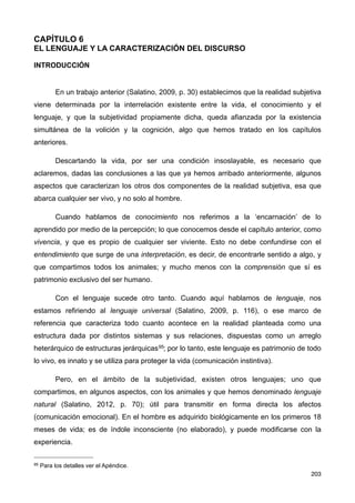 CAPÍTULO 6
EL LENGUAJE Y LA CARACTERIZACIÓN DEL DISCURSO
INTRODUCCIÓN
En un trabajo anterior (Salatino, 2009, p. 30) establecimos que la realidad subjetiva
viene determinada por la interrelación existente entre la vida, el conocimiento y el
lenguaje, y que la subjetividad propiamente dicha, queda afianzada por la existencia
simultánea de la volición y la cognición, algo que hemos tratado en los capítulos
anteriores.
Descartando la vida, por ser una condición insoslayable, es necesario que
aclaremos, dadas las conclusiones a las que ya hemos arribado anteriormente, algunos
aspectos que caracterizan los otros dos componentes de la realidad subjetiva, esa que
abarca cualquier ser vivo, y no solo al hombre.
Cuando hablamos de conocimiento nos referimos a la ‘encarnación’ de lo
aprendido por medio de la percepción; lo que conocemos desde el capítulo anterior, como
vivencia, y que es propio de cualquier ser viviente. Esto no debe confundirse con el
entendimiento que surge de una interpretación, es decir, de encontrarle sentido a algo, y
que compartimos todos los animales; y mucho menos con la comprensión que sí es
patrimonio exclusivo del ser humano.
Con el lenguaje sucede otro tanto. Cuando aquí hablamos de lenguaje, nos
estamos refiriendo al lenguaje universal (Salatino, 2009, p. 116), o ese marco de
referencia que caracteriza todo cuanto acontece en la realidad planteada como una
estructura dada por distintos sistemas y sus relaciones, dispuestas como un arreglo
heterárquico de estructuras jerárquicas95; por lo tanto, este lenguaje es patrimonio de todo
lo vivo, es innato y se utiliza para proteger la vida (comunicación instintiva).
Pero, en el ámbito de la subjetividad, existen otros lenguajes; uno que
compartimos, en algunos aspectos, con los animales y que hemos denominado lenguaje
natural (Salatino, 2012, p. 70); útil para transmitir en forma directa los afectos
(comunicación emocional). En el hombre es adquirido biológicamente en los primeros 18
meses de vida; es de índole inconsciente (no elaborado), y puede modificarse con la
experiencia.
203
95 Para los detalles ver el Apéndice.
 