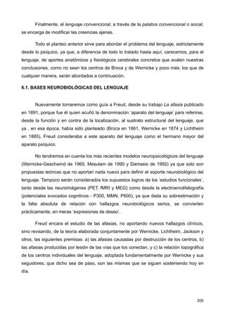 Finalmente, el lenguaje convencional, a través de la palabra convencional o social,
se encarga de modificar las creencias ajenas.
Todo el planteo anterior sirve para abordar el problema del lenguaje, estrictamente
desde lo psíquico, ya que, a diferencia de todo lo tratado hasta aquí, carecemos, para el
lenguaje, de aportes anatómicos y fisiológicos cerebrales concretos que avalen nuestras
conclusiones, como no sean los centros de Broca y de Wernicke y poco más; los que de
cualquier manera, serán abordados a continuación.
6.1. BASES NEUROBIOLÓGICAS DEL LENGUAJE
Nuevamente tomaremos como guía a Freud, desde su trabajo La afasia publicado
en 1891, porque fue él quien acuñó la denominación ‘aparato del lenguaje’ para referirse,
desde la función y en contra de la localización, al sustrato estructural del lenguaje, que
ya , en esa época, había sido planteado (Broca en 1861, Wernicke en 1874 y Lichtheim
en 1885). Freud consideraba a este aparato del lenguaje como el hermano mayor del
aparato psíquico.
No tendremos en cuenta los más recientes modelos neuropsicológicos del lenguaje
(Wernicke-Geschwind de 1965, Mesulam de 1990 y Damasio de 1992) ya que solo son
propuestas teóricas que no aportan nada nuevo para definir el soporte neurobiológico del
lenguaje. Tampoco serán considerados los supuestos logros de los ‘estudios funcionales’,
tanto desde las neuroimágenes (PET, fMRI y MEG) como desde la electroencéfalografía
(potenciales evocados cognitivos - P300, MMN, P600), ya que dada su sobrestimación y
la falta absoluta de relación con hallazgos neurobiológicos serios, se convierten
prácticamente, en meras ‘expresiones de deseo’.
Freud encara el estudio de las afasias, no aportando nuevos hallazgos clínicos,
sino revisando, de la teoría elaborada conjuntamente por Wernicke, Lichtheim, Jackson y
otros, las siguientes premisas: a) las afasias causadas por destrucción de los centros, b)
las afasias producidas por lesión de las vías que los conectan, y c) la relación topográfica
de los centros individuales del lenguaje, adoptada fundamentalmente por Wernicke y sus
seguidores; que dicho sea de paso, son las mismas que se siguen sosteniendo hoy en
día.
205
 