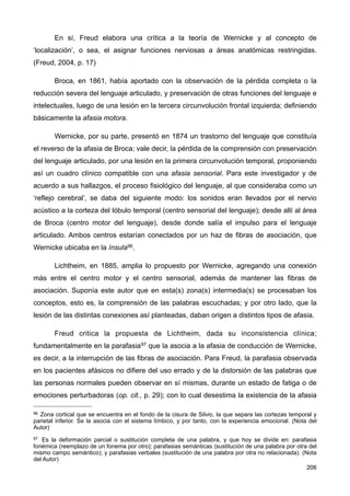En sí, Freud elabora una crítica a la teoría de Wernicke y al concepto de
‘localización’, o sea, el asignar funciones nerviosas a áreas anatómicas restringidas.
(Freud, 2004, p. 17)
Broca, en 1861, había aportado con la observación de la pérdida completa o la
reducción severa del lenguaje articulado, y preservación de otras funciones del lenguaje e
intelectuales, luego de una lesión en la tercera circunvolución frontal izquierda; definiendo
básicamente la afasia motora.
Wernicke, por su parte, presentó en 1874 un trastorno del lenguaje que constituía
el reverso de la afasia de Broca; vale decir, la pérdida de la comprensión con preservación
del lenguaje articulado, por una lesión en la primera circunvolución temporal, proponiendo
así un cuadro clínico compatible con una afasia sensorial. Para este investigador y de
acuerdo a sus hallazgos, el proceso fisiológico del lenguaje, al que consideraba como un
‘reflejo cerebral’, se daba del siguiente modo: los sonidos eran llevados por el nervio
acústico a la corteza del lóbulo temporal (centro sensorial del lenguaje); desde allí al área
de Broca (centro motor del lenguaje), desde donde salía el impulso para el lenguaje
articulado. Ambos centros estarían conectados por un haz de fibras de asociación, que
Wernicke ubicaba en la ínsula96.
Lichtheim, en 1885, amplia lo propuesto por Wernicke, agregando una conexión
más entre el centro motor y el centro sensorial, además de mantener las fibras de
asociación. Suponía este autor que en esta(s) zona(s) intermedia(s) se procesaban los
conceptos, esto es, la comprensión de las palabras escuchadas; y por otro lado, que la
lesión de las distintas conexiones así planteadas, daban origen a distintos tipos de afasia.
Freud critica la propuesta de Lichtheim, dada su inconsistencia clínica;
fundamentalmente en la parafasia97 que la asocia a la afasia de conducción de Wernicke,
es decir, a la interrupción de las fibras de asociación. Para Freud, la parafasia observada
en los pacientes afásicos no difiere del uso errado y de la distorsión de las palabras que
las personas normales pueden observar en sí mismas, durante un estado de fatiga o de
emociones perturbadoras (op. cit., p. 29); con lo cual desestima la existencia de la afasia
206
96 Zona cortical que se encuentra en el fondo de la cisura de Silvio, la que separa las cortezas temporal y
parietal inferior. Se la asocia con el sistema límbico, y por tanto, con la experiencia emocional. (Nota del
Autor)
97 Es la deformación parcial o sustitución completa de una palabra, y que hoy se divide en: parafasia
fonémica (reemplazo de un fonema por otro); parafasias semánticas (sustitución de una palabra por otra del
mismo campo semántico); y parafasias verbales (sustitución de una palabra por otra no relacionada). (Nota
del Autor)
 