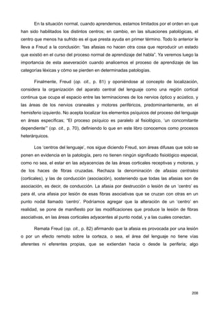 En la situación normal, cuando aprendemos, estamos limitados por el orden en que
han sido habilitados los distintos centros; en cambio, en las situaciones patológicas, el
centro que menos ha sufrido es el que presta ayuda en primer término. Todo lo anterior le
lleva a Freud a la conclusión: “las afasias no hacen otra cosa que reproducir un estado
que existió en el curso del proceso normal de aprendizaje del habla”. Ya veremos luego la
importancia de esta aseveración cuando analicemos el proceso de aprendizaje de las
categorías léxicas y cómo se pierden en determinadas patologías.
Finalmente, Freud (op. cit., p. 81) y oponiéndose al concepto de localización,
considera la organización del aparato central del lenguaje como una región cortical
continua que ocupa el espacio entre las terminaciones de los nervios óptico y acústico, y
las áreas de los nervios craneales y motores periféricos, predominantemente, en el
hemisferio izquierdo. No acepta localizar los elementos psíquicos del proceso del lenguaje
en áreas específicas; “El proceso psíquico es paralelo al fisiológico, ‘un concomitante
dependiente’” (op. cit., p. 70), definiendo lo que en este libro conocemos como procesos
heterárquicos.
Los ‘centros del lenguaje’, nos sigue diciendo Freud, son áreas difusas que solo se
ponen en evidencia en la patología, pero no tienen ningún significado fisiológico especial,
como no sea, el estar en las adyacencias de las áreas corticales receptivas y motoras, y
de los haces de fibras cruzadas. Rechaza la denominación de afasias centrales
(corticales), y las de conducción (asociación), sosteniendo que todas las afasias son de
asociación, es decir, de conducción. La afasia por destrucción o lesión de un ‘centro’ es
para él, una afasia por lesión de esas fibras asociativas que se cruzan con otras en un
punto nodal llamado ‘centro’. Podríamos agregar que la alteración de un ‘centro’ en
realidad, se pone de manifiesto por las modificaciones que produce la lesión de fibras
asociativas, en las áreas corticales adyacentes al punto nodal, y a las cuales conectan.
Remata Freud (op. cit., p. 82) afirmando que la afasia es provocada por una lesión
o por un efecto remoto sobre la corteza, o sea, el área del lenguaje no tiene vías
aferentes ni eferentes propias, que se extiendan hacia o desde la periferia; algo
208
 