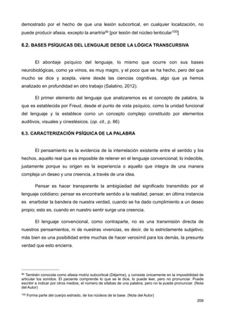 demostrado por el hecho de que una lesión subcortical, en cualquier localización, no
puede producir afasia, excepto la anartria99 [por lesión del núcleo lenticular100]
6.2. BASES PSÍQUICAS DEL LENGUAJE DESDE LA LÓGICA TRANSCURSIVA
El abordaje psíquico del lenguaje, lo mismo que ocurre con sus bases
neurobiológicas, como ya vimos, es muy magro, y el poco que se ha hecho, pero del que
mucho se dice y acepta, viene desde las ciencias cognitivas, algo que ya hemos
analizado en profundidad en otro trabajo (Salatino, 2012).
El primer elemento del lenguaje que analizaremos es el concepto de palabra, la
que es establecida por Freud, desde el punto de vista psíquico, como la unidad funcional
del lenguaje y la establece como un concepto complejo constituido por elementos
auditivos, visuales y cinestésicos. (op. cit., p. 86)
6.3. CARACTERIZACIÓN PSÍQUICA DE LA PALABRA
El pensamiento es la evidencia de la interrelación existente entre el sentido y los
hechos, aquello real que es imposible de retener en el lenguaje convencional; lo indecible,
justamente porque su origen es la experiencia o aquello que integra de una manera
compleja un deseo y una creencia, a través de una idea.
Pensar es hacer transparente la ambigüedad del significado transmitido por el
lenguaje cotidiano; pensar es encontrarle sentido a la realidad; pensar, en última instancia
es enarbolar la bandera de nuestra verdad, cuando se ha dado cumplimiento a un deseo
propio; esto es, cuando en nuestro sentir surge una creencia.
El lenguaje convencional, como contraparte, no es una transmisión directa de
nuestros pensamientos, ni de nuestras vivencias, es decir, de lo estrictamente subjetivo;
más bien es una posibilidad entre muchas de hacer verosímil para los demás, la presunta
verdad que esto encierra.
209
99 También conocida como afasia motriz subcortical (Déjerine), y consiste únicamente en la imposibilidad de
articular los sonidos. El paciente comprende lo que se le dice, lo puede leer, pero no pronunciar. Puede
escribir e indicar por otros medios, el número de sílabas de una palabra, pero no la puede pronunciar. (Nota
del Autor)
100 Forma parte del cuerpo estriado, de los núcleos de la base. (Nota del Autor)
 