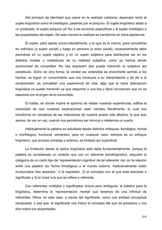 Del principio de identidad que opera en la realidad cotidiana, dependen tanto el
sujeto lingüístico como el ontológico, pasando por el psíquico. El sujeto lingüístico atado a
un predicado, el sujeto psíquico (el Yo) a las acciones específicas y el sujeto ontológico a
las propiedades del objeto. De esta manera la realidad se transforma en mera apariencia.
El sujeto, para operar socio-culturalmente, o lo que es lo mismo, para convertirse
en individuo (o sujeto social) y luego en persona (o actor social), necesariamente debe
escindirse en un sujeto objetivo y en un sujeto subjetivo para distribuirse así en los
distintos niveles o contexturas de su realidad subjetiva, como ya hemos tenido
oportunidad de comprobar. No hay expresión que pueda transmitir lo subjetivo así
constituido. Dicho de otra forma, la verdad así entendida es encontrarle sentido a los
hechos, es lograr un conocimiento que nos conduzca a su interpretación y de allí a la
comprensión; es convalidar una experiencia de vida, algo que la mera descripción
lingüística no puede transmitir ya que responde a una lisa y llana convención que no se
relaciona con el origen de lo transmitido.
El hablar, en donde impera el apremio de relatar nuestras experiencias, edifica la
necesidad de que nuestras explicaciones sean creíbles literalmente, lo cual nos
transforma en cómplices de las intenciones de nuestra propia vida afectiva, la que solo
asoma, de vez en vez, cuando nos permitimos ser irónicos o relatamos un sueño.
Habitualmente la palabra es estudiada desde distintos enfoques: fonológico, formal
o morfológico, funcional, semántico; pero en cualquier caso, siempre es un enfoque
lingüístico, que aunque complejo y extenso, es limitado por superficial.
La limitación desde la óptica lingüística está dada fundamentalmente, porque la
palabra es considerada un símbolo que con un referente extralingüístico, adquiere la
categoría de un cierto tipo de ‘representación cognitiva’ de tal referente. Así, en la relación
entre una palabra (su forma fonológica) y el mundo externo, tradicionalmente están
involucrados tres aspectos: 1) la expresión, 2) el concepto con el que está asociada o
significado y 3) la 'cosa' a la que se refiere o referente.
Con referentes múltiples y significados únicos pero ambiguos, la palabra para la
lingüística, determina la ‘representación mental’ que tenemos de una infinitud de
referentes. Oficia, en este caso, a través del significado, como una entidad conceptual
compuesta, o sea que, el significado nos indica el concepto del que es portadora y nos
dice sobre sus propiedades.
210
 