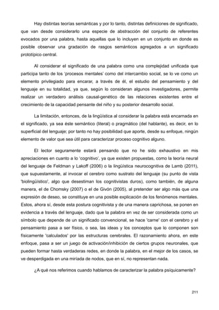 Hay distintas teorías semánticas y por lo tanto, distintas definiciones de significado,
que van desde considerarlo una especie de abstracción del conjunto de referentes
evocados por una palabra, hasta aquellas que lo incluyen en un conjunto en donde es
posible observar una gradación de rasgos semánticos agregados a un significado
prototípico central.
Al considerar el significado de una palabra como una complejidad unificada que
participa tanto de los ‘procesos mentales’ como del intercambio social, se lo ve como un
elemento privilegiado para encarar, a través de él, el estudio del pensamiento y del
lenguaje en su totalidad, ya que, según lo consideran algunos investigadores, permite
realizar un verdadero análisis causal-genético de las relaciones existentes entre el
crecimiento de la capacidad pensante del niño y su posterior desarrollo social.
La limitación, entonces, de la lingüística al considerar la palabra está encarnada en
el significado, ya sea éste semántico (literal) o pragmático (del hablante), es decir, en lo
superficial del lenguaje; por tanto no hay posibilidad que aporte, desde su enfoque, ningún
elemento de valor que sea útil para caracterizar proceso cognitivo alguno.
El lector seguramente estará pensando que no he sido exhaustivo en mis
apreciaciones en cuanto a lo ‘cognitivo’, ya que existen propuestas, como la teoría neural
del lenguaje de Feldman y Lakoff (2006) o la lingüística neurocognitiva de Lamb (2011),
que supuestamente, al invocar el cerebro como sustrato del lenguaje (su punto de vista
'biolingüístico', algo que desestiman los cognitivistas duros), como también, de alguna
manera, el de Chomsky (2007) o el de Givón (2005), al pretender ser algo más que una
expresión de deseo, se constituye en una posible explicación de los fenómenos mentales.
Estos, ahora sí, desde esta postura cognitivista y de una manera caprichosa, se ponen en
evidencia a través del lenguaje, dado que la palabra en vez de ser considerada como un
símbolo que depende de un significado convencional, se hace 'carne' con el cerebro y el
pensamiento pasa a ser físico, o sea, las ideas y los conceptos que lo componen son
físicamente 'calculados' por las estructuras cerebrales. El razonamiento ahora, en este
enfoque, pasa a ser un juego de activación/inhibición de ciertos grupos neuronales, que
pueden formar hasta verdaderas redes, en donde la palabra, en el mejor de los casos, se
ve desperdigada en una miríada de nodos, que en sí, no representan nada.
¿A qué nos referimos cuando hablamos de caracterizar la palabra psíquicamente?
211
 