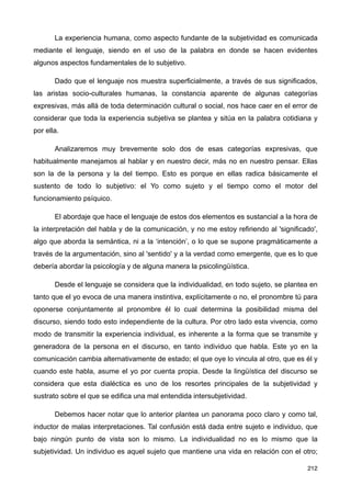 La experiencia humana, como aspecto fundante de la subjetividad es comunicada
mediante el lenguaje, siendo en el uso de la palabra en donde se hacen evidentes
algunos aspectos fundamentales de lo subjetivo.
Dado que el lenguaje nos muestra superficialmente, a través de sus significados,
las aristas socio-culturales humanas, la constancia aparente de algunas categorías
expresivas, más allá de toda determinación cultural o social, nos hace caer en el error de
considerar que toda la experiencia subjetiva se plantea y sitúa en la palabra cotidiana y
por ella.
Analizaremos muy brevemente solo dos de esas categorías expresivas, que
habitualmente manejamos al hablar y en nuestro decir, más no en nuestro pensar. Ellas
son la de la persona y la del tiempo. Esto es porque en ellas radica básicamente el
sustento de todo lo subjetivo: el Yo como sujeto y el tiempo como el motor del
funcionamiento psíquico.
El abordaje que hace el lenguaje de estos dos elementos es sustancial a la hora de
la interpretación del habla y de la comunicación, y no me estoy refiriendo al 'significado',
algo que aborda la semántica, ni a la ‘intención’, o lo que se supone pragmáticamente a
través de la argumentación, sino al 'sentido' y a la verdad como emergente, que es lo que
debería abordar la psicología y de alguna manera la psicolingüística.
Desde el lenguaje se considera que la individualidad, en todo sujeto, se plantea en
tanto que el yo evoca de una manera instintiva, explícitamente o no, el pronombre tú para
oponerse conjuntamente al pronombre él lo cual determina la posibilidad misma del
discurso, siendo todo esto independiente de la cultura. Por otro lado esta vivencia, como
modo de transmitir la experiencia individual, es inherente a la forma que se transmite y
generadora de la persona en el discurso, en tanto individuo que habla. Este yo en la
comunicación cambia alternativamente de estado; el que oye lo vincula al otro, que es él y
cuando este habla, asume el yo por cuenta propia. Desde la lingüística del discurso se
considera que esta dialéctica es uno de los resortes principales de la subjetividad y
sustrato sobre el que se edifica una mal entendida intersubjetividad.
Debemos hacer notar que lo anterior plantea un panorama poco claro y como tal,
inductor de malas interpretaciones. Tal confusión está dada entre sujeto e individuo, que
bajo ningún punto de vista son lo mismo. La individualidad no es lo mismo que la
subjetividad. Un individuo es aquel sujeto que mantiene una vida en relación con el otro;
212
 