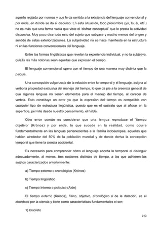 aquello reglado por normas y que le da sentido a la existencia del lenguaje convencional y
por ende, en donde se da el discurso. En esta situación, todo pronombre (yo, tú, él, etc.)
no es más que una forma vacía que viste el ‘disfraz conceptual’ que le presta la actividad
discursiva. Muy poco dice todo esto del sujeto que subyace y mucho menos del origen y
sentido de estas exteriorizaciones. La subjetividad no se hace manifiesta en la estructura
ni en las funciones convencionales del lenguaje.
Entre las formas lingüísticas que revelan la experiencia individual, y no la subjetiva,
quizás las más notorias sean aquellas que expresan el tiempo.
El lenguaje convencional opera con el tiempo de una manera muy distinta que la
psiquis.
Una concepción vulgarizada de la relación entre lo temporal y el lenguaje, asigna al
verbo la propiedad exclusiva del manejo del tiempo, lo que da pie a la creencia general de
que algunas lenguas no tienen elementos para el manejo del tiempo, al carecer de
verbos. Esto constituye un error ya que la expresión del tiempo es compatible con
cualquier tipo de estructura lingüística, puesto que es el sustrato que al aflorar en la
superficie, permite desde nuestro pensamiento, el habla.
Otro error común es considerar que una lengua reproduce el 'tiempo
objetivo' (Krónos) y por ende, lo que sucede en la realidad, como ocurre
fundamentalmente en las lenguas pertenecientes a la familia indoeuropea, aquellas que
hablan alrededor del 50% de la población mundial y de donde deriva la concepción
temporal que tiene la ciencia occidental.
Es necesario para comprender cómo el lenguaje aborda lo temporal el distinguir
adecuadamente, al menos, tres nociones distintas de tiempo, a las que adhieren los
sujetos caracterizados anteriormente:
a) Tiempo externo o cronológico (Krónos)
b) Tiempo lingüístico
c) Tiempo Interno o psíquico (Aión)
El tiempo externo (Krónos), físico, objetivo, cronológico o de la datación, es el
abordado por la ciencia y tiene como características fundamentales el ser:
1) Discreto
213
 