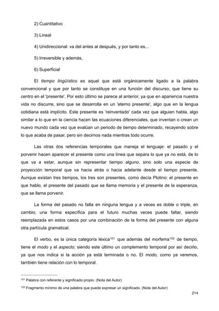 2) Cuantitativo
3) Lineal
4) Unidireccional: va del antes al después, y por tanto es...
5) Irreversible y además,
6) Superficial
El tiempo lingüístico es aquel que está orgánicamente ligado a la palabra
convencional y que por tanto se constituye en una función del discurso, que tiene su
centro en el 'presente'. Por esto último se parece al anterior, ya que en apariencia nuestra
vida no discurre, sino que se desarrolla en un 'eterno presente', algo que en la lengua
cotidiana está implícito. Este presente es 'reinventado' cada vez que alguien habla, algo
similar a lo que en la ciencia hacen las ecuaciones diferenciales, que inventan o crean un
nuevo mundo cada vez que evalúan un periodo de tiempo determinado, recayendo sobre
lo que acaba de pasar, pero sin decirnos nada mientras todo ocurre.
Las otras dos referencias temporales que maneja el lenguaje: el pasado y el
porvenir hacen aparecer el presente como una línea que separa lo que ya no está, de lo
que va a estar, aunque sin representar tiempo alguno, sino solo una especie de
proyección temporal que va hacia atrás o hacia adelante desde el tiempo presente.
Aunque existan tres tiempos, los tres son presentes, como decía Plotino: el presente en
que hablo, el presente del pasado que se llama memoria y el presente de la esperanza,
que se llama porvenir.
La forma del pasado no falta en ninguna lengua y a veces es doble o triple, en
cambio, una forma específica para el futuro muchas veces puede faltar, siendo
reemplazada en estos casos por una combinación de la forma del presente con alguna
otra partícula gramatical.
El verbo, es la única categoría léxica101 que además del morfema102 de tiempo,
tiene el modo y el aspecto; siendo este último un complemento temporal por así decirlo,
ya que nos indica si la acción ya está terminada o no. El modo, como ya veremos,
también tiene relación con lo temporal.
214
101 Palabra con referente y significado propio. (Nota del Autor)
102 Fragmento mínimo de una palabra que puede expresar un significado. (Nota del Autor)
 