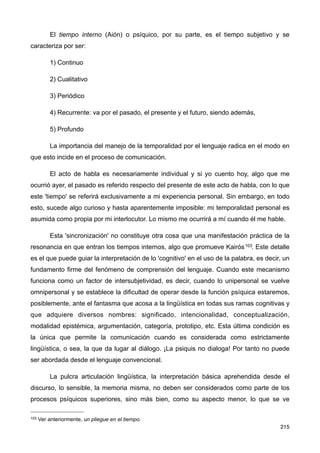 El tiempo interno (Aión) o psíquico, por su parte, es el tiempo subjetivo y se
caracteriza por ser:
1) Continuo
2) Cualitativo
3) Periódico
4) Recurrente: va por el pasado, el presente y el futuro, siendo además,
5) Profundo
La importancia del manejo de la temporalidad por el lenguaje radica en el modo en
que esto incide en el proceso de comunicación.
El acto de habla es necesariamente individual y si yo cuento hoy, algo que me
ocurrió ayer, el pasado es referido respecto del presente de este acto de habla, con lo que
este 'tiempo' se referirá exclusivamente a mi experiencia personal. Sin embargo, en todo
esto, sucede algo curioso y hasta aparentemente imposible: mi temporalidad personal es
asumida como propia por mi interlocutor. Lo mismo me ocurrirá a mí cuando él me hable.
Esta 'sincronización' no constituye otra cosa que una manifestación práctica de la
resonancia en que entran los tiempos internos, algo que promueve Kairós103. Este detalle
es el que puede guiar la interpretación de lo 'cognitivo' en el uso de la palabra, es decir, un
fundamento firme del fenómeno de comprensión del lenguaje. Cuando este mecanismo
funciona como un factor de intersubjetividad, es decir, cuando lo unipersonal se vuelve
omnipersonal y se establece la dificultad de operar desde la función psíquica estaremos,
posiblemente, ante el fantasma que acosa a la lingüística en todas sus ramas cognitivas y
que adquiere diversos nombres: significado, intencionalidad, conceptualización,
modalidad epistémica, argumentación, categoría, prototipo, etc. Esta última condición es
la única que permite la comunicación cuando es considerada como estrictamente
lingüística, o sea, la que da lugar al diálogo. ¡La psiquis no dialoga! Por tanto no puede
ser abordada desde el lenguaje convencional.
La pulcra articulación lingüística, la interpretación básica aprehendida desde el
discurso, lo sensible, la memoria misma, no deben ser considerados como parte de los
procesos psíquicos superiores, sino más bien, como su aspecto menor, lo que se ve
215
103 Ver anteriormente, un pliegue en el tiempo.
 