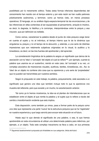 posibilitado por lo meramente volitivo. Todas estas formas inferiores dependientes del
conocimiento han nacido con el tiempo externo y por esta razón se han vuelto patrones
prácticamente autónomos, y terminan, como ya hemos visto, en meros procesos
operativos. El lenguaje, en su análisis lógico-espacio-temporal de las enunciaciones y de
las inferencias en ellas contenidas al ser equiparadas al pensamiento, aniquila lo intuitivo,
es decir, lo degrada, lo falsifica y lo corrompe, interponiéndose entre la psiquis y esa
intuición, que por definición es inefable.
Como vemos, caracterizar la palabra desde el punto de vista psíquico exige tener
en cuenta al sujeto y no al individuo, al tiempo interno que le da la dinámica que
singulariza su psiquis y no el tiempo de la alocución, y además, a una serie de distintas
impresiones que son netamente subjetivas originadas en lo visual, lo auditivo y lo
kinestésico, es decir, en las tres fuentes del aprehender y del aprender.
La consideración lingüística de la palabra le asigna un significado que deriva de la
asociación con la 'idea' o 'concepto' del objeto al cual se refiere104; por ejemplo, cuando la
palabra que usamos es un sustantivo, siendo en este caso, tal 'concepto' a su vez, un
complejo asociativo de impresiones visuales, auditivas, táctiles, kinestésicas, etc.. Así, la
'idea' de un objeto no contiene otra cosa que su apariencia y una serie de 'propiedades'
que no pueden ser transmitidas por nuestros sentidos.
Según lo propuesto en este trabajo, la palabra, psíquicamente, está asociada a un
significado que genera una idea que también incluye todo lo que la apariencia nos
muestra del referente, pero que excede y en mucho, la caracterización anterior.
Tal como ya lo hemos mostramos, la idea es el planteo de interrelaciones que se
establecen entre el objeto al que remite la palabra y el sujeto que lo refiere a través del
cambio o transformación evidente que esto implica.
Esta disposición, como también ya vimos, pasa a formar parte de la psiquis como
una idea que representa una parte 'nueva' de la estructura psíquica que se ha 'registrado'
en nuestra experiencia y que luego servirá para evocar esta situación en el futuro.
Hasta aquí lo que denota el significado de una palabra, o sea, lo que hemos
aprehendido en esta circunstancia al utilizar una determinada palabra para referirnos, por
ejemplo, a un objeto. Todo este complejo mecanismo se lleva a cabo, en sus primeras
216
104 Siguiendo taxativamente lo propuesto por Aristóteles en sus categorías. (Nota del Autor)
 