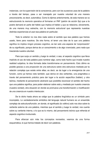 instancias, con la supervisión de la consciencia, pero con los sucesivos usos de la palabra
a través del tiempo, pasa a ser manejado por nuestra voluntad de una manera
preconsciente, es decir, automática. Como lo dijimos anteriormente, de esta manera se va
estructurando la memoria operativa al formarse un PAF (patrón de acción fijo) que a la
postre derivará en parte del hábito que implica el hablar y que se relaciona, obviamente,
de una manera muy estrecha, con la memoria estructural que representa nuestras
distintas experiencias al usar esa palabra en particular.
Todo lo anterior no nos dice nada sobre el sentido que esa palabra que hemos
usado, tiene para nosotros. De otra forma, el tener una idea de lo que una palabra
significa no implica ningún proceso cognitivo, es tan solo una especie de 'corporización'
de su significado, porque deriva de un conocimiento o de algo vivenciado, pero nada que
trascienda nuestra voluntad.
Para que surja un sentido y luego la verdad, o sea, el aspecto cognitivo que lleva
implícito el uso de toda palabra para nombrar algo, como todo hecho que invade nuestra
realidad subjetiva, la idea formada debe transformarse en pensamiento. Esto último es
posible gracias a una proyección de una estructura sobre otra estructura mediada por la
relación compleja que existe entre ellas; es decir, se da lugar a la emergencia de una
función, como ya hemos visto también, que deriva en dos vertientes, una pragmática a
través del pensamiento práctico para dar lugar a la acción específica (hablar); y otra
teórica, mediante el pensamiento abstracto que posibilita reconocer el sentido del hecho
que una palabra significa, para poder elaborar sobre esto y mediada por nuestra creencia
(nuestra verdad), otra situación en donde se promueva una transformación o modificación
de una creencia en nuestro interlocutor.
De lo dicho hasta ahora se colige que la palabra lingüística es un símbolo pero
incompleto. Lo verdaderamente simbólico del lenguaje natural humano es un ensamble
complejo de estructura/función, en donde, el significado (lo volitivo) solo nos dice sobre la
vertiente externa de una palabra, mientras que el sentido y luego la verdad, nos cuenta
sobre su vertiente interna, o lo que es lo mismo, del pensamiento teórico que refrenda el
aspecto cognitivo involucrado.
Para afianzar aún más los conceptos revisados, veamos de una forma
esquemática, lo que hemos tratado de decir con palabras.
217
 