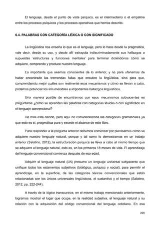 El lenguaje, desde el punto de vista psíquico, es el intermediario o el empalme
entre los procesos psíquicos y los procesos operativos que hemos descrito.
6.4. PALABRAS CON CATEGORÍA LÉXICA O CON SIGNIFICADO
La lingüística nos enseña lo que es el lenguaje, pero lo hace desde la pragmática,
vale decir, desde su uso, y desde allí extrapola indiscriminadamente sus hallazgos a
supuestas ‘estructuras y funciones mentales’ para terminar diciéndonos cómo se
adquiere, comprende y produce nuestro lenguaje.
Es importante que seamos conscientes de lo anterior, y no para ufanarnos de
haber encontrado las tremendas fallas que encubre la lingüística, sino para que,
comprendiendo mejor cuáles son realmente esos mecanismos y cómo se llevan a cabo,
podamos potenciar los innumerables e importantes hallazgos lingüísticos.
Una manera posible de encontrarnos con esos mecanismos subyacentes es
preguntarse ¿cómo se aprenden las palabras con categorías léxicas o con significado en
el lenguaje convencional?
De más está decirlo, pero aquí no consideraremos las categorías gramaticales ya
que esto es sí, pragmática pura y excede el alcance de este libro.
Para responder a la pregunta anterior debemos comenzar por plantearnos cómo se
adquiere nuestro lenguaje natural, porque y tal como lo demostramos en un trabajo
anterior (Salatino, 2012), la estructuración psíquica se lleva a cabo al mismo tiempo que
se adquiere el lenguaje natural, esto es, en los primeros 18 meses de vida. El aprendizaje
del lenguaje convencional comienza después de esa edad.
Adquirir el lenguaje natural (LN) presume un lenguaje universal subyacente que
unifique todos los estamentos subjetivos (biológico, psíquico y social), para permitir el
aprendizaje, en la superficie, de las categorías léxicas convencionales que están
relacionadas con los únicos universales lingüísticos, el sustantivo y el tiempo (Salatino,
2012, pp. 222-244).
A través de la lógica transcursiva, en el mismo trabajo mencionado anteriormente,
logramos mostrar el lugar que ocupa, en la realidad subjetiva, el lenguaje natural y su
relación con la adquisición del código convencional del lenguaje cotidiano. En esa
220
 