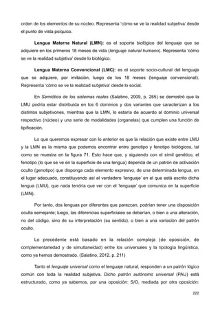 orden de los elementos de su núcleo. Representa ‘cómo se ve la realidad subjetiva’ desde
el punto de vista psíquico.
Lengua Materna Natural (LMN): es el soporte biológico del lenguaje que se
adquiere en los primeros 18 meses de vida (lenguaje natural humano). Representa ‘cómo
se ve la realidad subjetiva’ desde lo biológico.
Lengua Materna Convencional (LMC): es el soporte socio-cultural del lenguaje
que se adquiere, por imitación, luego de los 18 meses (lenguaje convencional).
Representa ‘cómo se ve la realidad subjetiva’ desde lo social.
En Semiótica de los sistemas reales (Salatino, 2009, p. 265) se demostró que la
LMU podría estar distribuida en los 6 dominios y dos variantes que caracterizan a los
distintos subjetivones, mientras que la LMN, lo estaría de acuerdo al dominio universal
respectivo (núcleo) y una serie de modalidades (organelas) que cumplen una función de
tipificación.
Lo que queremos expresar con lo anterior es que la relación que existe entre LMU
y la LMN es la misma que podemos encontrar entre genotipo y fenotipo biológicos, tal
como se muestra en la figura 71. Esto hace que, y siguiendo con el símil genético, el
fenotipo (lo que se ve en la superficie de una lengua) dependa de un patrón de activación
oculto (genotipo) que disponga cada elemento expresivo, de una determinada lengua, en
el lugar adecuado, constituyendo así el verdadero ‘lenguaje’ en el que está escrito dicha
lengua (LMU), que nada tendría que ver con el ‘lenguaje’ que comunica en la superficie
(LMN).
Por tanto, dos lenguas por diferentes que parezcan, podrían tener una disposición
oculta semejante; luego, las diferencias superficiales se deberían, o bien a una alteración,
no del código, sino de su interpretación (su sentido), o bien a una variación del patrón
oculto.
Lo precedente está basado en la relación compleja (de oposición, de
complementariedad y de simultaneidad) entre los universales y la tipología lingüística,
como ya hemos demostrado. (Salatino, 2012, p. 211)
Tanto el lenguaje universal como el lenguaje natural, responden a un patrón lógico
común con toda la realidad subjetiva. Dicho patrón autónomo universal (PAU) está
estructurado, como ya sabemos, por una oposición: S/O, mediada por otra oposición:
222
 
