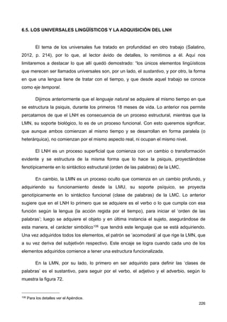 6.5. LOS UNIVERSALES LINGÜÍSTICOS Y LA ADQUISICIÓN DEL LNH
El tema de los universales fue tratado en profundidad en otro trabajo (Salatino,
2012, p. 214), por lo que, al lector ávido de detalles, lo remitimos a él. Aquí nos
limitaremos a destacar lo que allí quedó demostrado: “los únicos elementos lingüísticos
que merecen ser llamados universales son, por un lado, el sustantivo, y por otro, la forma
en que una lengua tiene de tratar con el tiempo, y que desde aquel trabajo se conoce
como eje temporal.
Dijimos anteriormente que el lenguaje natural se adquiere al mismo tiempo en que
se estructura la psiquis, durante los primeros 18 meses de vida. Lo anterior nos permite
percatarnos de que el LNH es consecuencia de un proceso estructural, mientras que la
LMN, su soporte biológico, lo es de un proceso funcional. Con esto queremos significar,
que aunque ambos comienzan al mismo tiempo y se desarrollan en forma paralela (o
heterárquica), no comienzan por el mismo aspecto real, ni ocupan el mismo nivel.
El LNH es un proceso superficial que comienza con un cambio o transformación
evidente y se estructura de la misma forma que lo hace la psiquis, proyectándose
fenotípicamente en lo sintáctico estructural (orden de las palabras) de la LMC.
En cambio, la LMN es un proceso oculto que comienza en un cambio profundo, y
adquiriendo su funcionamiento desde la LMU, su soporte psíquico, se proyecta
genotípicamente en lo sintáctico funcional (clase de palabras) de la LMC. Lo anterior
sugiere que en el LNH lo primero que se adquiere es el verbo o lo que cumpla con esa
función según la lengua (la acción regida por el tiempo), para iniciar el ‘orden de las
palabras’; luego se adquiere el objeto y en última instancia el sujeto, asegurándose de
esta manera, el carácter simbólico106 que tendrá este lenguaje que se está adquiriendo.
Una vez adquiridos todos los elementos, el patrón se ‘acomodará’ al que rige la LMN, que
a su vez deriva del subjetivón respectivo. Este encaje se logra cuando cada uno de los
elementos adquiridos comience a tener una estructura funcionalizada.
En la LMN, por su lado, lo primero en ser adquirido para definir las ‘clases de
palabras’ es el sustantivo, para seguir por el verbo, el adjetivo y el adverbio, según lo
muestra la figura 72.
226
106 Para los detalles ver el Apéndice.
 