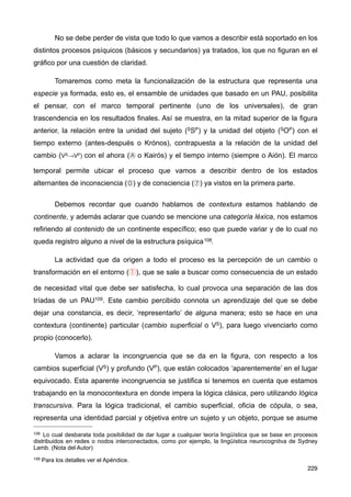 No se debe perder de vista que todo lo que vamos a describir está soportado en los
distintos procesos psíquicos (básicos y secundarios) ya tratados, los que no figuran en el
gráfico por una cuestión de claridad.
Tomaremos como meta la funcionalización de la estructura que representa una
especie ya formada, esto es, el ensamble de unidades que basado en un PAU, posibilita
el pensar, con el marco temporal pertinente (uno de los universales), de gran
trascendencia en los resultados finales. Así se muestra, en la mitad superior de la figura
anterior, la relación entre la unidad del sujeto (SSP) y la unidad del objeto (SOP) con el
tiempo externo (antes-después o Krónos), contrapuesta a la relación de la unidad del
cambio (VS→VP) con el ahora (Ⓐ o Kairós) y el tiempo interno (siempre o Aión). El marco
temporal permite ubicar el proceso que vamos a describir dentro de los estados
alternantes de inconsciencia (⓪) y de consciencia (⑦) ya vistos en la primera parte.
Debemos recordar que cuando hablamos de contextura estamos hablando de
continente, y además aclarar que cuando se mencione una categoría léxica, nos estamos
refiriendo al contenido de un continente específico; eso que puede variar y de lo cual no
queda registro alguno a nivel de la estructura psíquica108.
La actividad que da origen a todo el proceso es la percepción de un cambio o
transformación en el entorno (①), que se sale a buscar como consecuencia de un estado
de necesidad vital que debe ser satisfecha, lo cual provoca una separación de las dos
tríadas de un PAU109. Este cambio percibido connota un aprendizaje del que se debe
dejar una constancia, es decir, ‘representarlo’ de alguna manera; esto se hace en una
contextura (continente) particular (cambio superficial o VS), para luego vivenciarlo como
propio (conocerlo).
Vamos a aclarar la incongruencia que se da en la figura, con respecto a los
cambios superficial (VS) y profundo (VP), que están colocados ‘aparentemente’ en el lugar
equivocado. Esta aparente incongruencia se justifica si tenemos en cuenta que estamos
trabajando en la monocontextura en donde impera la lógica clásica, pero utilizando lógica
transcursiva. Para la lógica tradicional, el cambio superficial, oficia de cópula, o sea,
representa una identidad parcial y objetiva entre un sujeto y un objeto, porque se asume
229
108 Lo cual desbarata toda posibilidad de dar lugar a cualquier teoría lingüística que se base en procesos
distribuidos en redes o nodos interconectados, como por ejemplo, la lingüística neurocognitva de Sydney
Lamb. (Nota del Autor)
109 Para los detalles ver el Apéndice.
 