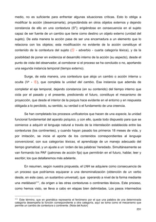 medio, no es suficiente para enfrentar algunas situaciones críticas. Esto lo obliga a
modificar la acción (desencarnarla), proyectándola en otros objetos externos y dejando
constancia de ello en una contextura (SP); erigiéndose en consecuencia en el sujeto
capaz de ser fuente de un cambio que tiene como destino un objeto externo (unidad del
sujeto). De esta manera la acción pasa de ser una encarnadura a un elemento que lo
relaciona con los objetos; esta modificación no evidente de la acción constituye el
contenido de la contextura del sujeto (⑤ - adverbio - cuarta categoría léxica), y da la
posibilidad de poner en evidencia el desarrollo interno de la acción (su aspecto), desde el
punto de vista del observador, al corroborar si el proceso se ha concluido o no, aportando
una segunda instancia temporal (tiempo externo).
Surge, de esta manera, una contextura que aloja un cambio o acción interna u
oculta (Vp - ⑥), que completa la unidad del cambio. Esa instancia que además de
completar el eje temporal, dejando constancia (en su contenido) del tiempo interno que
cicla por el pasado y el presente, prediciendo el futuro, constituye el mecanismo de
proyección, que desde el interior de la psiquis hace evidente en el entorno y en respuesta
obligada a lo percibido, su sentido, su verdad o el fundamento de una creencia.
Se han completado los procesos unificatorios que hacen de una especie, la unidad
funcional fundamental del aparato psíquico, y con ello, queda todo dispuesto para que se
comience a adquirir el lenguaje natural a través de la interrelación establecida entre las
contexturas (los continentes), y cuando hayan pasado los primeros 18 meses de vida, y
por imitación, se inicie el aporte de los contenidos correspondientes al lenguaje
convencional, con sus categorías léxicas, el aprendizaje de un manejo adecuado del
tiempo gramatical, y un ajuste a un ‘orden de las palabras’ heredado. Simultáneamente se
van formando los PAF (patrones de acción fija) que permitirán en el futuro, hablar, leer y
escribir; los que detallaremos más adelante.
En resumen, según nuestra propuesta, el LNH se adquiere como consecuencia de
un proceso que podríamos equiparar a una denominalización (obtención de un verbo
desde, en este caso, un sustantivo universal), que operando a nivel de la forma mediante
una metábasis111, da origen a las otras contexturas o continentes léxicos. Este proceso,
como hemos visto, se lleva a cabo en etapas bien delimitadas. Los pasos intermedios
231
111 Este término, que en gramática representa el fenómeno por el que una palabra de una determinada
categoría desempeña la función correspondiente a otra categoría, aquí se toma como el mecanismo que
permite un cambio de contextura o continente. (Nota del Autor)
 